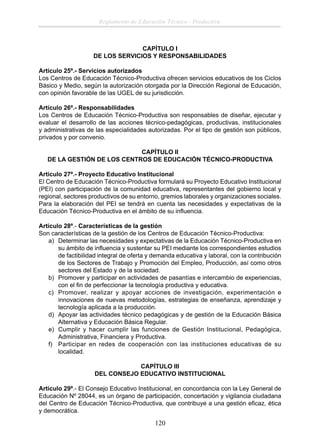 Reglamento de Educación Técnico - Productiva

CAPÌTULO I
DE LOS SERVICIOS Y RESPONSABILIDADES
Artículo 25º.- Servicios autorizados
Los Centros de Educación Técnico-Productiva ofrecen servicios educativos de los Ciclos
Básico y Medio, según la autorización otorgada por la Dirección Regional de Educación,
con opinión favorable de las UGEL de su jurisdicción.
Artículo 26º.- Responsabilidades
Los Centros de Educación Técnico-Productiva son responsables de diseñar, ejecutar y
evaluar el desarrollo de las acciones técnico-pedagógicas, productivas, institucionales
y administrativas de las especialidades autorizadas. Por el tipo de gestión son públicos,
privados y por convenio.
CAPÍTULO II
DE LA GESTIÓN DE LOS CENTROS DE EDUCACIÓN TÉCNICO-PRODUCTIVA
Artículo 27º.- Proyecto Educativo Institucional
El Centro de Educación Técnico-Productiva formulará su Proyecto Educativo Institucional
(PEI) con participación de la comunidad educativa, representantes del gobierno local y
regional, sectores productivos de su entorno, gremios laborales y organizaciones sociales.
Para la elaboración del PEI se tendrá en cuenta las necesidades y expectativas de la
Educación Técnico-Productiva en el ámbito de su inﬂuencia.
Articulo 28º.- Características de la gestión
Son características de la gestión de los Centros de Educación Técnico-Productiva:
a) Determinar las necesidades y expectativas de la Educación Técnico-Productiva en
su ámbito de inﬂuencia y sustentar su PEI mediante los correspondientes estudios
de factibilidad integral de oferta y demanda educativa y laboral, con la contribución
de los Sectores de Trabajo y Promoción del Empleo, Producción, así como otros
sectores del Estado y de la sociedad.
b) Promover y participar en actividades de pasantías e intercambio de experiencias,
con el ﬁn de perfeccionar la tecnología productiva y educativa.
c) Promover, realizar y apoyar acciones de investigación, experimentación e
innovaciones de nuevas metodologías, estrategias de enseñanza, aprendizaje y
tecnología aplicada a la producción.
d) Apoyar las actividades técnico pedagógicas y de gestión de la Educación Básica
Alternativa y Educación Básica Regular.
e) Cumplir y hacer cumplir las funciones de Gestión Institucional, Pedagógica,
Administrativa, Financiera y Productiva.
f) Participar en redes de cooperación con las instituciones educativas de su
localidad.
CAPÍTULO III
DEL CONSEJO EDUCATIVO INSTITUCIONAL
Artículo 29º.- El Consejo Educativo Institucional, en concordancia con la Ley General de
Educación Nº 28044, es un órgano de participación, concertación y vigilancia ciudadana
del Centro de Educación Técnico-Productiva, que contribuye a una gestión eﬁcaz, ética
y democrática.

120

 