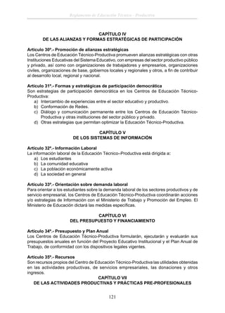 Reglamento de Educación Técnico - Productiva

CAPÍTULO IV
DE LAS ALIANZAS Y FORMAS ESTRATÉGICAS DE PARTICIPACIÓN
Articulo 30º.- Promoción de alianzas estratégicas
Los Centros de Educación Técnico-Productiva promueven alianzas estratégicas con otras
Instituciones Educativas del Sistema Educativo, con empresas del sector productivo público
y privado, así como con organizaciones de trabajadores y empresarios, organizaciones
civiles, organizaciones de base, gobiernos locales y regionales y otros, a ﬁn de contribuir
al desarrollo local, regional y nacional.
Articulo 31º.- Formas y estratégicas de participación democrática
Son estrategias de participación democrática en los Centros de Educación TécnicoProductiva:
a) Intercambio de experiencias entre el sector educativo y productivo.
b) Conformación de Redes.
c) Diálogo y comunicación permanente entre los Centros de Educación TécnicoProductiva y otras instituciones del sector público y privado.
d) Otras estrategias que permitan optimizar la Educación Técnico-Productiva.
CAPÍTULO V
DE LOS SISTEMAS DE INFORMACIÓN
Artículo 32º.- Información Laboral
La información laboral de la Educación Técnico–Productiva está dirigida a:
a) Los estudiantes
b) La comunidad educativa
c) La población económicamente activa
d) La sociedad en general
Artículo 33º.- Orientación sobre demanda laboral
Para orientar a los estudiantes sobre la demanda laboral de los sectores productivos y de
servicio empresarial, los Centros de Educación Técnico-Productiva coordinarán acciones
y/o estrategias de Información con el Ministerio de Trabajo y Promoción del Empleo. El
Ministerio de Educación dictará las medidas especíﬁcas.
CAPÍTULO VI
DEL PRESUPUESTO Y FINANCIAMIENTO
Artículo 34º.- Presupuesto y Plan Anual
Los Centros de Educación Técnico-Productiva formularán, ejecutarán y evaluarán sus
presupuestos anuales en función del Proyecto Educativo Institucional y el Plan Anual de
Trabajo, de conformidad con los dispositivos legales vigentes.
Artículo 35º.- Recursos
Son recursos propios del Centro de Educación Técnico-Productiva las utilidades obtenidas
en las actividades productivas, de servicios empresariales, las donaciones y otros
ingresos.
CAPÍTULO VII
DE LAS ACTIVIDADES PRODUCTIVAS Y PRÁCTICAS PRE-PROFESIONALES

121

 