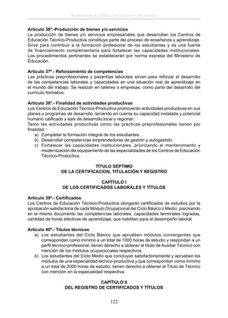 Reglamento de Educación Técnico - Productiva
Artículo 36º.-Producción de bienes y/o servicios
La producción de bienes y/o servicios empresariales que desarrollan los Centros de
Educación Técnico-Productiva constituye parte del proceso de enseñanza y aprendizaje.
Sirve para contribuir a la formación profesional de los estudiantes y es una fuente
de financiamiento complementaria para fortalecer las capacidades institucionales.
Los procedimientos pertinentes se establecerán por norma expresa del Ministerio de
Educación.
Artículo 37º.- Reforzamiento de competencias
Las prácticas preprofesionales y pasantías laborales sirven para reforzar el desarrollo
de las competencias laborales y capacidades en una situación real de aprendizaje en
el mundo del trabajo. Se realizan en talleres o empresas, como parte del desarrollo del
currículo formativo.
Artículo 38º.- Finalidad de actividades productivas
Los Centros de Educación Técnico-Productiva promoverán actividades productivas en sus
planes y programas de desarrollo, teniendo en cuenta su capacidad instalada y potencial
humano caliﬁcado y ejes de desarrollo local y regional.
Tanto las actividades productivas como las prácticas preprofesionales tienen por
ﬁnalidad:
a) Completar la formación integral de los estudiantes.
b) Desarrollar competencias emprendedoras de gestión y autogestión.
c) Fortalecer las capacidades institucionales, priorizando el mantenimiento y
modernización del equipamiento de las especialidades de los Centros de Educación
Técnico-Productiva.
TÍTULO SÉPTIMO
DE LA CERTIFICACION, TITULACIÓN Y REGISTRO
CAPÍTULO I
DE LOS CERTIFICADOS LABORALES Y TÌTULOS
Artículo 39º.- Certiﬁcados
Los Centros de Educación Técnico-Productiva otorgarán certiﬁcados de estudios por la
aprobación satisfactoria de cada Módulo Ocupacional del Ciclo Básico o Medio, precisando
en el mismo documento las competencias laborales, capacidades terminales logradas,
cantidad de horas efectivas de aprendizaje, que habilitan para el desempeño laboral.
Artículo 40º.- Títulos técnicos
a) Los estudiantes del Ciclo Básico que aprueben módulos convergentes que
correspondan como mínimo a un total de 1000 horas de estudio y respondan a un
perﬁl técnico-profesional, tienen derecho a obtener el título de Auxiliar Técnico con
mención de los módulos ocupacionales respectivos.
b) Los estudiantes del Ciclo Medio que concluyan satisfactoriamente y aprueben los
módulos de una especialidad técnico-productiva y que correspondan como mínimo
a un total de 2000 horas de estudio, tienen derecho a obtener el Título de Técnico
con mención en la especialidad respectiva.
CAPÍTULO II
DEL REGISTRO DE CERTIFICADOS Y TÍTULOS

122

 