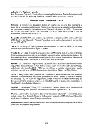 Reglamento de Educación Técnico - Productiva
Artículo 41º.- Registro y visado
Los Centros de Educación Técnico-Productiva y las Unidades de Gestión Educativa Local
son responsables del registro y visado de los certiﬁcados de estudios y títulos.
DISPOSICIONES COMPLEMENTARIAS
Primera.- El Ministerio de Educación dictará en un plazo de sesenta días calendario a
partir de la publicación del presente Reglamento, las normas y procedimientos del plan
de conversión progresiva de los Centros de Educación Ocupacional (CEO) y Programas
de Educación Ocupacional (PEO) a Centros de Educación Técnico-Productiva. El Plan de
Conversión culminará en el año 2006.
Segunda. En el año 2005, con carácter experimental, se seleccionarán y funcionarán cien
(100) Centros de Educación Técnico-Productiva como parte del proceso de conversión
de los CEO y PEO.
Tercera.- Los CEO y PEO que ingresen al plan de conversión a partir del año 2005, utilizarán
como nueva denominación las siglas "CETPRO".
Cuarta: En un plazo de sesenta días calendario el Ministerio de Educación emitirá los
lineamentos pedagógicos para la formulación experimental de los diseños curriculares de
los módulos y de las especialidades técnico-productivas que se desarrollen en la muestra
seleccionada y en los centros que, a su solicitud, sean autorizados.
Quinta.- Las Direcciones Regionales de Educación previa evaluación de las condiciones
requeridas, de acuerdo con el Plan de Conversión y con informe favorable de las UGEL,
autorizarán a los actuales CEO y PEO, que no estén en la muestra seleccionada y que lo
soliciten, convertirse en CETPRO para desarrollar el Ciclo Básico y el Ciclo Medio.
Sexta .- La regulación de los procesos de convalidación, reconocimiento de competencias
laborales y otros medios de articulación que se realizan en los CETPRO a los que se reﬁeren
los artículos 18º, 19º y 20º del Reglamento, serán de responsabilidad del Ministerio de
Educación en tanto inicie sus funciones el Instituto Peruano de Evaluación, Acreditación y
Certiﬁcación de la Calidad Educativa.
Séptima.- Los actuales CEO y PEO que en el año 2005 no formen parte de la muestra
seleccionada seguirán aplicando los diseños curriculares vigentes al 2004.
Octava.- La creación o autorización de nuevos Centros de Educación Técnico-Productiva
estará a cargo de la Dirección Regional de Educación respectiva. El Ministerio de Educación
emitirá la normatividad especíﬁca correspondiente.
Novena.- El Ministerio de Educación emitirá las normas complementarias para la aplicación
adecuada del presente Reglamento.

123

 