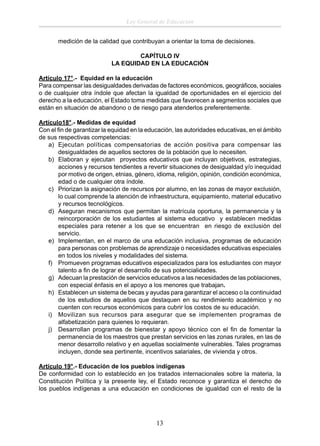 Ley General de Educación
medición de la calidad que contribuyan a orientar la toma de decisiones.
CAPÍTULO IV
LA EQUIDAD EN LA EDUCACIÓN
Artículo 17°.- Equidad en la educación
Para compensar las desigualdades derivadas de factores económicos, geográﬁcos, sociales
o de cualquier otra índole que afectan la igualdad de oportunidades en el ejercicio del
derecho a la educación, el Estado toma medidas que favorecen a segmentos sociales que
están en situación de abandono o de riesgo para atenderlos preferentemente.
Artículo18°.- Medidas de equidad
Con el ﬁn de garantizar la equidad en la educación, las autoridades educativas, en el ámbito
de sus respectivas competencias:
a) Ejecutan políticas compensatorias de acción positiva para compensar las
desigualdades de aquellos sectores de la población que lo necesiten.
b) Elaboran y ejecutan proyectos educativos que incluyan objetivos, estrategias,
acciones y recursos tendientes a revertir situaciones de desigualdad y/o inequidad
por motivo de origen, etnias, género, idioma, religión, opinión, condición económica,
edad o de cualquier otra índole.
c) Priorizan la asignación de recursos por alumno, en las zonas de mayor exclusión,
lo cual comprende la atención de infraestructura, equipamiento, material educativo
y recursos tecnológicos.
d) Aseguran mecanismos que permitan la matrícula oportuna, la permanencia y la
reincorporación de los estudiantes al sistema educativo y establecen medidas
especiales para retener a los que se encuentran en riesgo de exclusión del
servicio.
e) Implementan, en el marco de una educación inclusiva, programas de educación
para personas con problemas de aprendizaje o necesidades educativas especiales
en todos los niveles y modalidades del sistema.
f) Promueven programas educativos especializados para los estudiantes con mayor
talento a ﬁn de lograr el desarrollo de sus potencialidades.
g) Adecuan la prestación de servicios educativos a las necesidades de las poblaciones,
con especial énfasis en el apoyo a los menores que trabajan.
h) Establecen un sistema de becas y ayudas para garantizar el acceso o la continuidad
de los estudios de aquellos que destaquen en su rendimiento académico y no
cuenten con recursos económicos para cubrir los costos de su educación.
i) Movilizan sus recursos para asegurar que se implementen programas de
alfabetización para quienes lo requieran.
j) Desarrollan programas de bienestar y apoyo técnico con el ﬁn de fomentar la
permanencia de los maestros que prestan servicios en las zonas rurales, en las de
menor desarrollo relativo y en aquellas socialmente vulnerables. Tales programas
incluyen, donde sea pertinente, incentivos salariales, de vivienda y otros.
Artículo 19°.- Educación de los pueblos indígenas
De conformidad con lo establecido en los tratados internacionales sobre la materia, la
Constitución Política y la presente ley, el Estado reconoce y garantiza el derecho de
los pueblos indígenas a una educación en condiciones de igualdad con el resto de la

13

 