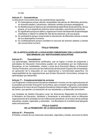 Reglamento de Educación Comunitaria
la vida.
Artículo 5°.- Características
La Educación Comunitaria tiene las características siguientes:
a) Es heterogénea porque atiende necesidades educativas de diferentes personas,
en diversas edades y situaciones, utilizando variados procesos pedagógicos.
b) Es ﬂexible porque se adecua a las características especíﬁcas de las personas, de sus
grupos, en sus respectivos entornos socio-culturales y económico-productivos.
c) Es signiﬁcativa porque se deﬁne y organiza en función del desarrollo de aprendizajes
orientados a mejorar la calidad de vida de las personas y de sus grupos.
d) Es participativa porque compromete la intervención de diferentes actores a través
de sus desempeños humanos.
e) Es multidisciplinaria porque considera el concurso de diversos saberes y fuentes
del conocimiento humano.
TÍTULO TERCERO
DE LA ARTICULACIÓN DE LA EDUCACIÓN COMUNITARIA CON LA EDUCACIÓN
QUE BRINDAN LAS INSTITUCIONES EDUCATIVAS
Artículo 6º.Convalidación
Los aprendizajes, debidamente certiﬁcados, que se logren a través de programas y
actividades de Educación Comunitaria pueden ser convalidados por las Instituciones
Educativas, en las modalidades, niveles y ciclos de la Educación Básica, la Educación
Técnico Productiva, así como por las instituciones de Educación Superior No Universitaria,
en aplicación de lo dispuesto en sus reglamentos y normatividad específica. Es
responsabilidad de las organizaciones que brindan Educación Comunitaria, precisar los
aprendizajes que desarrollan.
Artículo 7º.- Complementariedad de acciones
Los Programas e Instituciones Educativas establecen vínculos con las organizaciones de
la sociedad que brindan Educación Comunitaria, para compartir programas y actividades
educativas en el marco de sus Proyectos Educativos Institucionales y Proyectos Curriculares
de Centro, que aporten a la educación de sus estudiantes y al desarrollo comunitario.
Las Unidades de Gestión Educativa Local, las Direcciones Regionales de Educación,
el Ministerio de Educación, facilitarán y fomentarán la articulación entre la diferentes
organizaciones de la sociedad con las instituciones educativas, en el marco de las políticas
educativas, locales, regionales y nacionales. Los Municipios en el ámbito local apoyarán
estas articulaciones.
TÍTULO CUARTO
DE LA PROMOCIÓN DE LA EDUCACIÓN COMUNITARIA
Artículo 8º.- Promoción
El Estado, a través de sus instancias nacionales, regionales y locales, promueve la oferta

130

 