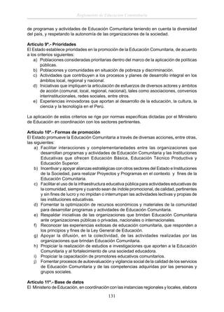 Reglamento de Educación Comunitaria
de programas y actividades de Educación Comunitaria teniendo en cuenta la diversidad
del país, y respetando la autonomía de las organizaciones de la sociedad.
Articulo 9º.- Prioridades
El Estado establece prioridades en la promoción de la Educación Comunitaria, de acuerdo
a los criterios siguientes:
a) Poblaciones consideradas prioritarias dentro del marco de la aplicación de políticas
públicas.
b) Poblaciones y comunidades en situación de pobreza y discriminación.
c) Actividades que contribuyen a los procesos y planes de desarrollo integral en los
ámbitos local, regional y nacional.
d) Iniciativas que impliquen la articulación de esfuerzos de diversos actores y ámbitos
de acción (comunal, local, regional, nacional), tales como asociaciones, convenios
interinstitucionales, redes sociales, entre otros.
e) Experiencias innovadoras que aportan al desarrollo de la educación, la cultura, la
ciencia y la tecnología en el Perú.
La aplicación de estos criterios se rige por normas especíﬁcas dictadas por el Ministerio
de Educación en coordinación con los sectores pertinentes.
Artículo 10º.- Formas de promoción
El Estado promueve la Educación Comunitaria a través de diversas acciones, entre otras,
las siguientes:
a) Facilitar interacciones y complementariedades entre las organizaciones que
desarrollan programas y actividades de Educación Comunitaria y las Instituciones
Educativas que ofrecen Educación Básica, Educación Técnico Productiva y
Educación Superior.
b) Incentivar y apoyar alianzas estratégicas con otros sectores del Estado e Instituciones
de la Sociedad, para realizar Proyectos y Programas en el contexto y ﬁnes de la
Educación Comunitaria.
c) Facilitar el uso de la infraestructura educativa pública para actividades educativas de
la comunidad, siempre y cuando sean de índole promocional, de calidad, pertinentes
y sin ﬁnes de lucro y no impidan o interrumpan las actividades lectivas y propias de
las instituciones educativas.
d) Fomentar la optimización de recursos económicos y materiales de la comunidad
para desarrollar programas y actividades de Educación Comunitaria.
e) Respaldar iniciativas de las organizaciones que brindan Educación Comunitaria
ante organizaciones públicas o privadas, nacionales o internacionales.
f) Reconocer las experiencias exitosas de educación comunitaria, que responden a
los principios y ﬁnes de la Ley General de Educación.
g) Apoyar la difusión, en la colectividad, de las actividades realizadas por las
organizaciones que brindan Educación Comunitaria.
h) Propiciar la realización de estudios e investigaciones que aporten a la Educación
Comunitaria y al fortalecimiento de una sociedad educadora.
i) Propiciar la capacitación de promotores educativos comunitarios.
j) Fomentar procesos de autoevaluación y vigilancia social de la calidad de los servicios
de Educación Comunitaria y de las competencias adquiridas por las personas y
grupos sociales.
Artículo 11º.- Base de datos
El Ministerio de Educación, en coordinación con las instancias regionales y locales, elabora

131

 