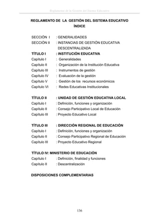 Reglamento de la Gestión del Sitema Educativo

REGLAMENTO DE LA GESTIÓN DEL SISTEMA EDUCATIVO
ÍNDICE
SECCIÓN I

: GENERALIDADES

SECCIÓN II

: INSTANCIAS DE GESTIÓN EDUCATIVA
DESCENTRALIZADA

TÍTULO I

: INSTITUCIÓN EDUCATIVA

Capítulo I

: Generalidades

Capítulo II

: Organización de la Institución Educativa

Capítulo III

: Instrumentos de gestión

Capítulo IV

: Evaluación de la gestión

Capítulo V

: Gestión de los recursos económicos

Capítulo VI

: Redes Educativas Institucionales

TÍTULO II

: UNIDAD DE GESTIÓN EDUCATIVA LOCAL

Capítulo I

: Deﬁnición, funciones y organización

Capítulo II

: Consejo Participativo Local de Educación

Capítulo III

: Proyecto Educativo Local

TÍTULO III

: DIRECCIÓN REGIONAL DE EDUCACIÓN

Capítulo I

: Deﬁnición, funciones y organización

Capítulo II

: Consejo Participativo Regional de Educación

Capítulo III

: Proyecto Educativo Regional

TÍTULO IV: MINISTERIO DE EDUCACIÓN
Capítulo I

: Deﬁnición, ﬁnalidad y funciones

Capítulo II

: Descentralización

DISPOSICIONES COMPLEMENTARIAS

136

 