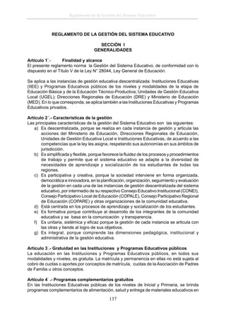 Reglamento de la Gestión del Sistema Educativo

REGLAMENTO DE LA GESTIÓN DEL SISTEMA EDUCATIVO
SECCIÓN I
GENERALIDADES
Artículo 1°.Finalidad y alcance
El presente reglamento norma la Gestión del Sistema Educativo, de conformidad con lo
dispuesto en el Título V de la Ley N° 28044, Ley General de Educación.
Se aplica a las instancias de gestión educativa descentralizada: Instituciones Educativas
(IIEE) y Programas Educativos públicos de los niveles y modalidades de la etapa de
Educación Básica y de la Educación Técnico-Productiva; Unidades de Gestión Educativa
Local (UGEL); Direcciones Regionales de Educación (DRE) y Ministerio de Educación
(MED). En lo que corresponda, se aplica también a las Instituciones Educativas y Programas
Educativos privados.
Artículo 2 °.- Características de la gestión
Las principales características de la gestión del Sistema Educativo son las siguientes:
a) Es descentralizada, porque se realiza en cada instancia de gestión y articula las
acciones del Ministerio de Educación, Direcciones Regionales de Educación,
Unidades de Gestión Educativa Local e Instituciones Educativas, de acuerdo a las
competencias que la ley les asigna, respetando sus autonomías en sus ámbitos de
jurisdicción.
b) Es simpliﬁcada y ﬂexible, porque favorece la ﬂuidez de los procesos y procedimientos
de trabajo y permite que el sistema educativo se adapte a la diversidad de
necesidades de aprendizaje y socialización de los estudiantes de todas las
regiones.
c) Es participativa y creativa, porque la sociedad interviene en forma organizada,
democrática e innovadora, en la planiﬁcación, organización, seguimiento y evaluación
de la gestión en cada una de las instancias de gestión descentralizada del sistema
educativo, por intermedio de su respectivo Consejo Educativo Institucional (CONEI),
Consejo Participativo Local de Educación (COPALE), Consejo Participativo Regional
de Educación (COPARE) y otras organizaciones de la comunidad educativa.
d) Está centrada en los procesos de aprendizaje y socialización de los estudiantes.
e) Es formativa porque contribuye al desarrollo de los integrantes de la comunidad
educativa y se basa en la comunicación y transparencia.
f) Es unitaria, sistémica y eﬁcaz porque la gestión de cada instancia se articula con
las otras y tiende al logro de sus objetivos.
g) Es integral, porque comprende las dimensiones pedagógica, institucional y
administrativa de la gestión educativa.
Artículo 3°.- Gratuidad en las Instituciones y Programas Educativos públicos
La educación en las Instituciones y Programas Educativos públicos, en todos sus
modalidades y niveles, es gratuita. La matrícula y permanencia en ellas no está sujeta al
cobro de cuotas o aportes por conceptos de matrícula, cuotas de la Asociación de Padres
de Familia u otros conceptos.
Artículo 4° .- Programas complementarios gratuitos
En las Instituciones Educativas públicas de los niveles de Inicial y Primaria, se brinda
programas complementarios de alimentación, salud y entrega de materiales educativos en

137

 