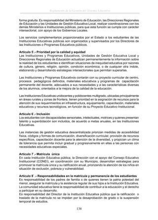 Reglamento de la Gestión del Sistema Educativo
forma gratuita. Es responsabilidad del Ministerio de Educación, las Direcciones Regionales
de Educación y las Unidades de Gestión Educativa Local, realizar coordinaciones con los
demás Ministerios e Instituciones públicas, para que esta función se cumpla con carácter
intersectorial, con apoyo de los Gobiernos Locales.
Los servicios complementarios proporcionados por el Estado a los estudiantes de las
Instituciones Educativas públicas son organizados y supervisados por los Directores de
las Instituciones o Programas Educativos públicos.
Artículo 5°.- Prioridad por la calidad y equidad
Las Instituciones y Programas Educativos, Unidades de Gestión Educativa Local y
Direcciones Regionales de Educación actualizan permanentemente la información sobre
la realidad de los estudiantes e identiﬁcan situaciones de inequidad educativa por razones
de cultura, género, religión, opinión, condición económica, o de cualquier otra índole,
elaborando y desarrollando estrategias intersectoriales que permitan superarlas.
Las Instituciones y Programas Educativos contarán con su proyecto curricular de centro,
procesos pedagógicos deﬁnidos, materiales educativos y programas de capacitación
permanente del docente, adecuados a sus necesidades y a las características diversas
de los alumnos, orientados a la mejora de la calidad de la educación.
Las Instituciones Educativas unidocentes y polidocentes multigrado, ubicadas principalmente
en áreas rurales y zonas de frontera, tienen prioridad en la asignación de recursos para la
atención de sus requerimientos en infraestructura, equipamiento, capacitación, materiales
educativos y recursos tecnológicos, en función de su Proyecto Educativo Institucional.
Artículo 6°.- Inclusión
Los estudiantes con discapacidades sensoriales, intelectuales, motrices y quienes presentan
talento y superdotación son incluidos, de acuerdo a metas anuales, en las Instituciones
Educativas.
Las instancias de gestión educativa descentralizada priorizan medidas de accesibilidad
física, códigos y formas de comunicación, diversiﬁcación curricular, provisión de recursos
especíﬁcos, capacitación docente para la atención de la diversidad, y propician un clima
de tolerancia que permita incluir gradual y progresivamente en ellas a las personas con
necesidades educativas especiales.
Artículo 7°.- Matrícula única
En cada Institución Educativa pública, la Dirección con el apoyo del Consejo Educativo
Institucional (CONEI), en coordinación con su Municipio, desarrollan estrategias para
promover la matrícula única y su ratiﬁcación anual, priorizando la atención de los niños en
situación de exclusión, pobreza y vulnerabilidad.
Artículo 8° .- Responsabilidades en la matrícula y permanencia de los estudiantes
Es responsabilidad de los padres de familia o de quienes tienen la patria potestad del
menor, asegurar la matrícula y la asistencia regular de sus hijos a la Institución Educativa.
La comunidad educativa tiene la responsabilidad de contribuir a la educación y el derecho
a participar en su desarrollo.
Es responsabilidad del Director de la Institución Educativa pública que la ratiﬁcación o
traslado de la matrícula no se impidan por la desaprobación de grado o la suspensión
temporal de estudios.

138

 