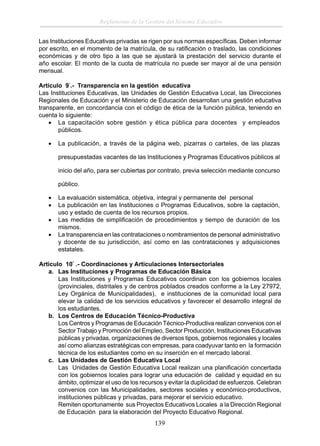 Reglamento de la Gestión del Sistema Educativo
Las Instituciones Educativas privadas se rigen por sus normas especíﬁcas. Deben informar
por escrito, en el momento de la matrícula, de su ratiﬁcación o traslado, las condiciones
económicas y de otro tipo a las que se ajustará la prestación del servicio durante el
año escolar. El monto de la cuota de matrícula no puede ser mayor al de una pensión
mensual.
Artículo 9°.- Transparencia en la gestión educativa
Las Instituciones Educativas, las Unidades de Gestión Educativa Local, las Direcciones
Regionales de Educación y el Ministerio de Educación desarrollan una gestión educativa
transparente, en concordancia con el código de ética de la función pública, teniendo en
cuenta lo siguiente:
• La capacitación sobre gestión y ética pública para docentes y empleados
públicos.
•

La publicación, a través de la página web, pizarras o carteles, de las plazas
presupuestadas vacantes de las Instituciones y Programas Educativos públicos al
inicio del año, para ser cubiertas por contrato, previa selección mediante concurso
público.

•
•
•
•

La evaluación sistemática, objetiva, integral y permanente del personal
La publicación en las Instituciones o Programas Educativos, sobre la captación,
uso y estado de cuenta de los recursos propios.
Las medidas de simpliﬁcación de procedimientos y tiempo de duración de los
mismos.
La transparencia en las contrataciones o nombramientos de personal administrativo
y docente de su jurisdicción, así como en las contrataciones y adquisiciones
estatales.

Articulo 10° .- Coordinaciones y Articulaciones Intersectoriales
a. Las Instituciones y Programas de Educación Básica
Las Instituciones y Programas Educativos coordinan con los gobiernos locales
(provinciales, distritales y de centros poblados creados conforme a la Ley 27972,
Ley Orgánica de Municipalidades), e instituciones de la comunidad local para
elevar la calidad de los servicios educativos y favorecer el desarrollo integral de
los estudiantes.
b. Los Centros de Educación Técnico-Productiva
Los Centros y Programas de Educación Técnico-Productiva realizan convenios con el
Sector Trabajo y Promoción del Empleo, Sector Producción, Instituciones Educativas
públicas y privadas, organizaciones de diversos tipos, gobiernos regionales y locales
así como alianzas estratégicas con empresas, para coadyuvar tanto en la formación
técnica de los estudiantes como en su inserción en el mercado laboral.
c. Las Unidades de Gestión Educativa Local
Las Unidades de Gestión Educativa Local realizan una planiﬁcación concertada
con los gobiernos locales para lograr una educación de calidad y equidad en su
ámbito, optimizar el uso de los recursos y evitar la duplicidad de esfuerzos. Celebran
convenios con las Municipalidades, sectores sociales y económico-productivos,
instituciones públicas y privadas, para mejorar el servicio educativo.
Remiten oportunamente sus Proyectos Educativos Locales a la Dirección Regional
de Educación para la elaboración del Proyecto Educativo Regional.

139

 