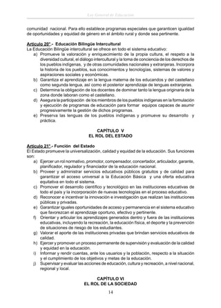 Ley General de Educación
comunidad nacional. Para ello establece programas especiales que garanticen igualdad
de oportunidades y equidad de género en el ámbito rural y donde sea pertinente.
Artículo 20°.- Educación Bilingüe Intercultural
La Educación Bilingüe intercultural se ofrece en todo el sistema educativo:
a) Promueve la valoración y enriquecimiento de la propia cultura, el respeto a la
diversidad cultural, el diálogo intercultural y la toma de conciencia de los derechos de
los pueblos indígenas, y de otras comunidades nacionales y extranjeras. Incorpora
la historia de los pueblos, sus conocimientos y tecnologías, sistemas de valores y
aspiraciones sociales y económicas.
b) Garantiza el aprendizaje en la lengua materna de los educandos y del castellano
como segunda lengua, así como el posterior aprendizaje de lenguas extranjeras.
c) Determina la obligación de los docentes de dominar tanto la lengua originaria de la
zona donde laboran como el castellano.
d) Asegura la participación de los miembros de los pueblos indígenas en la formulación
y ejecución de programas de educación para formar equipos capaces de asumir
progresivamente la gestión de dichos programas.
e) Preserva las lenguas de los pueblos indígenas y promueve su desarrollo y
práctica.
CAPÍTULO V
EL ROL DEL ESTADO
Artículo 21°.- Función del Estado
El Estado promueve la universalización, calidad y equidad de la educación. Sus funciones
son:
a) Ejercer un rol normativo, promotor, compensador, concertador, articulador, garante,
planiﬁcador, regulador y ﬁnanciador de la educación nacional.
b) Proveer y administrar servicios educativos públicos gratuitos y de calidad para
garantizar el acceso universal a la Educación Básica y una oferta educativa
equitativa en todo el sistema.
c) Promover el desarrollo cientíﬁco y tecnológico en las instituciones educativas de
todo el país y la incorporación de nuevas tecnologías en el proceso educativo.
d) Reconocer e incentivar la innovación e investigación que realizan las instituciones
públicas y privadas.
e) Garantizar iguales oportunidades de acceso y permanencia en el sistema educativo
que favorezcan el aprendizaje oportuno, efectivo y pertinente.
f) Orientar y articular los aprendizajes generados dentro y fuera de las instituciones
educativas, incluyendo la recreación, la educación física, el deporte y la prevención
de situaciones de riesgo de los estudiantes.
g) Valorar el aporte de las instituciones privadas que brindan servicios educativos de
calidad.
h) Ejercer y promover un proceso permanente de supervisión y evaluación de la calidad
y equidad en la educación.
i) Informar y rendir cuentas, ante los usuarios y la población, respecto a la situación
y el cumplimiento de los objetivos y metas de la educación.
j) Supervisar y evaluar las acciones de educación, cultura y recreación, a nivel nacional,
regional y local.
CAPÍTULO VI
EL ROL DE LA SOCIEDAD

14

 