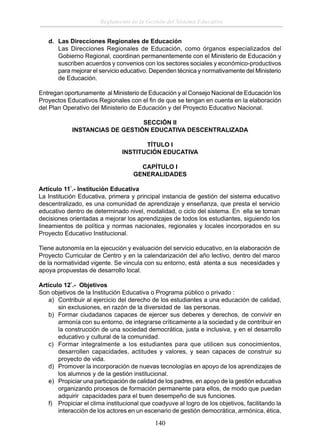 Reglamento de la Gestión del Sistema Educativo
d. Las Direcciones Regionales de Educación
Las Direcciones Regionales de Educación, como órganos especializados del
Gobierno Regional, coordinan permanentemente con el Ministerio de Educación y
suscriben acuerdos y convenios con los sectores sociales y económico-productivos
para mejorar el servicio educativo. Dependen técnica y normativamente del Ministerio
de Educación.
Entregan oportunamente al Ministerio de Educación y al Consejo Nacional de Educación los
Proyectos Educativos Regionales con el ﬁn de que se tengan en cuenta en la elaboración
del Plan Operativo del Ministerio de Educación y del Proyecto Educativo Nacional.
SECCIÓN II
INSTANCIAS DE GESTIÓN EDUCATIVA DESCENTRALIZADA
TÍTULO I
INSTITUCIÓN EDUCATIVA
CAPÍTULO I
GENERALIDADES
Artículo 11°.- Institución Educativa
La Institución Educativa, primera y principal instancia de gestión del sistema educativo
descentralizado, es una comunidad de aprendizaje y enseñanza, que presta el servicio
educativo dentro de determinado nivel, modalidad, o ciclo del sistema. En ella se toman
decisiones orientadas a mejorar los aprendizajes de todos los estudiantes, siguiendo los
lineamientos de política y normas nacionales, regionales y locales incorporados en su
Proyecto Educativo Institucional.
Tiene autonomía en la ejecución y evaluación del servicio educativo, en la elaboración de
Proyecto Curricular de Centro y en la calendarización del año lectivo, dentro del marco
de la normatividad vigente. Se vincula con su entorno, está atenta a sus necesidades y
apoya propuestas de desarrollo local.
Artículo 12°.- Objetivos
Son objetivos de la Institución Educativa o Programa público o privado :
a) Contribuir al ejercicio del derecho de los estudiantes a una educación de calidad,
sin exclusiones, en razón de la diversidad de las personas.
b) Formar ciudadanos capaces de ejercer sus deberes y derechos, de convivir en
armonía con su entorno, de integrarse críticamente a la sociedad y de contribuir en
la construcción de una sociedad democrática, justa e inclusiva, y en el desarrollo
educativo y cultural de la comunidad.
c) Formar integralmente a los estudiantes para que utilicen sus conocimientos,
desarrollen capacidades, actitudes y valores, y sean capaces de construir su
proyecto de vida.
d) Promover la incorporación de nuevas tecnologías en apoyo de los aprendizajes de
los alumnos y de la gestión institucional.
e) Propiciar una participación de calidad de los padres, en apoyo de la gestión educativa
organizando procesos de formación permanente para ellos, de modo que puedan
adquirir capacidades para el buen desempeño de sus funciones.
f) Propiciar el clima institucional que coadyuve al logro de los objetivos, facilitando la
interacción de los actores en un escenario de gestión democrática, armónica, ética,

140

 