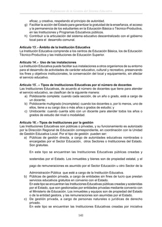 Reglamento de la Gestión del Sistema Educativo
eﬁcaz, y creativa, respetando el principio de autoridad.
g) Facilitar la acción del Estado para garantizar la gratuidad de la enseñanza, el acceso
y la permanencia de los estudiantes en la Educación Básica o Técnico-Productiva,
en las Instituciones y Programas Educativos públicos.
h) Contribuir a la articulación del sistema educativo descentralizado con el gobierno
local para el desarrollo comunal.
Artículo 13°.- Ámbito de la Institución Educativa
La Institución Educativa comprende a los centros de Educación Básica, los de Educación
Técnico-Productiva y las instituciones de Educación Superior.
Artículo 14°.- Uso de las instalaciones
La Institución Educativa puede facilitar sus instalaciones a otros organismos de su entorno
para el desarrollo de actividades de carácter educativo, cultural y recreativo, preservando
los ﬁnes y objetivos institucionales, la conservación del local y equipamiento, sin afectar
el servicio educativo.
Artículo 15°. – Tipos de Instituciones Educativas por el número de docentes
Las Instituciones Educativas, de acuerdo al número de docentes que tiene para atender
el servicio educativo, se clasiﬁcan de la siguiente manera:
a) Polidocente completa: cuando cada sección, de un año o grado, está a cargo de
un docente;
b) Polidocente multigrado (incompleta): cuando los docentes o, por lo menos, uno de
ellos, tiene a su cargo dos o más años o grados de estudio; y
c) Unidocente: cuando cuenta sólo con un docente para atender todos los años o
grados de estudio del nivel o modalidad.
Artículo 16°.- Tipos de Instituciones por la gestión
Las Instituciones Educativas son públicas o privadas, y su funcionamiento es autorizado
por la Dirección Regional de Educación correspondiente, en coordinación con la Unidad
de Gestión Educativa Local. Por el tipo de gestión pueden ser:
a) Públicas de gestión directa, a cargo de autoridades educativas nombradas o
encargadas por el Sector Educación, otros Sectores o Instituciones del Estado.
Son gratuitas.
En este tipo se encuentran las Instituciones Educativas públicas creadas y
sostenidas por el Estado. Los inmuebles y bienes son de propiedad estatal, y el
pago de remuneraciones es asumido por el Sector Educación u otro Sector de la
Administración Pública que esté a cargo de la Institución Educativa.
b) Públicas de gestión privada, a cargo de entidades sin ﬁnes de lucro que prestan
servicios educativos gratuitos en convenio con el Estado.
En este tipo se encuentran las Instituciones Educativas públicas creadas y sostenidas
por el Estado, que son gestionadas por entidades privadas mediante convenio con
el Ministerio de Educación. Los inmuebles y equipos son de propiedad del Estado
o de la entidad gestora, y las remuneraciones son asumidas por el Estado.
c) De gestión privada, a cargo de personas naturales o jurídicas de derecho
privado.
En este tipo se encuentran las Instituciones Educativas creadas por iniciativa

141

 
