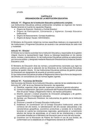 Reglamento de la Gestión del Sistema Educativo
privada.
CAPÍTULO II
ORGANIZACIÓN DE LA INSTITUCIÓN EDUCATIVA
Artículo 17°.- Órganos de la Institución Educativa polidocente completa
Las Instituciones Educativas públicas polidocentes completas se organizan de manera
ﬂexible teniendo en cuenta los siguientes Órganos:
• Órgano de Dirección: Dirección y Comité Directivo.
• Órgano de Participación, Concertación y Vigilancia: Consejo Educativo
Institucional.
• Órgano de Asesoramiento: Consejo Académico.
• Órgano de Apoyo: Equipo Administrativo.
El Ministerio de Educación dictará las normas especíﬁcas relativas a la organización de
las Instituciones y Programas Educativos de acuerdo a las características de cada nivel
y modalidad.
Artículo 18°.- Director
El Director es la máxima autoridad de la Institución Educativa y responsable de la gestión
integral. Asume la representación legal. Ejerce su liderazgo basándose en los valores
éticos, morales y democráticos. En las Instituciones Educativas públicas es seleccionado
por concurso público y designado mediante Resolución Directoral de la Unidad de Gestión
Educativa Local.
El Ministerio de Educación dicta las normas y procedimientos nacionales que rigen los
concursos públicos para la selección de los Directores de las Instituciones Educativas
públicas de gestión directa. En las Instituciones Educativas públicas de gestión privada
los directores son designados de acuerdo al convenio suscrito.
En las Instituciones Educativas privadas el Reglamento Interno ﬁja la forma de designación
del Director, en concordancia con las normas legales vigentes.
Artículo 19°.- Funciones del Director
Son funciones del Director de la Institución Educativa, además de las establecidas en los
Artículos 55° y 68° de la Ley General de Educación, las siguientes:
a) Planiﬁcar, organizar, dirigir, ejecutar, supervisar y evaluar el servicio educativo.
b) Conducir la elaboración, ejecución y evaluación del Proyecto Educativo Institucional,
Plan Anual de Trabajo y Reglamento Interno, de manera participativa.
c) Diseñar, ejecutar y evaluar proyectos de innovación pedagógica y de gestión,
experimentación e investigación educativa.
d) Aprobar, por Resolución Directoral, los instrumentos de gestión de la Institución
Educativa.
e) Promover y presidir el Consejo Educativo Institucional.
f) Establecer, en coordinación con el Consejo Educativo Institucional, antes del
comienzo del año lectivo, la calendarización del año escolar adecuándola a las
características geográﬁcas, económico productivas y sociales de la localidad,
teniendo en cuenta las orientaciones regionales, garantizando el cumplimiento
efectivo del tiempo de aprendizaje, en el marco de las orientaciones y normas
nacionales dictadas por el Ministerio de Educación para el inicio del año escolar.
g) Coordinar con la Asociación de Padres de Familia el uso de sus fondos, de
conformidad con lo establecido en el Reglamento General de la APAFA.

142

 
