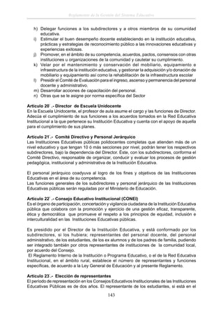 Reglamento de la Gestión del Sistema Educativo
h) Delegar funciones a los subdirectores y a otros miembros de su comunidad
educativa.
i) Estimular el buen desempeño docente estableciendo en la institución educativa,
prácticas y estrategias de reconocimiento público a las innovaciones educativas y
experiencias exitosas.
j) Promover, en el ámbito de su competencia, acuerdos, pactos, consensos con otras
instituciones u organizaciones de la comunidad y cautelar su cumplimiento.
k) Velar por el mantenimiento y conservación del mobiliario, equipamiento e
infraestructura de la institución educativa, y gestionar la adquisición y/o donación de
mobiliario y equipamiento así como la rehabilitación de la infraestructura escolar
l) Presidir el Comité de Evaluación para el ingreso, ascenso y permanencia del personal
docente y administrativo.
m) Desarrollar acciones de capacitación del personal.
n) Otras que se le asigne por norma especíﬁca del Sector
Artículo 20° .- Director de Escuela Unidocente
En la Escuela Unidocente, el profesor de aula asume el cargo y las funciones de Director.
Adecúa el cumplimiento de sus funciones a los acuerdos tomados en la Red Educativa
Institucional a la que pertenece su Institución Educativa y cuenta con el apoyo de aquella
para el cumplimiento de sus planes.
Artículo 21°.- Comité Directivo y Personal Jerárquico
Las Instituciones Educativas públicas polidocentes completas que atienden más de un
nivel educativo y que tengan 10 ó más secciones por nivel, podrán tener los respectivos
subdirectores, bajo la dependencia del Director. Éste, con los subdirectores, conforma el
Comité Directivo, responsable de organizar, conducir y evaluar los procesos de gestión
pedagógica, institucional y administrativa de la Institución Educativa.
El personal jerárquico coadyuva al logro de los ﬁnes y objetivos de las Instituciones
Educativas en el área de su competencia.
Las funciones generales de los subdirectores y personal jerárquico de las Instituciones
Educativas públicas serán reguladas por el Ministerio de Educación.
Artículo 22° .- Consejo Educativo Institucional (CONEI)
Es el órgano de participación, concertación y vigilancia ciudadana de la Institución Educativa
pública que colabora con la promoción y ejercicio de una gestión eﬁcaz, transparente,
ética y democrática que promueve el respeto a los principios de equidad, inclusión e
interculturalidad en las Instituciones Educativas públicas.
Es presidido por el Director de la Institución Educativa, y está conformado por los
subdirectores, si los hubiera; representantes del personal docente, del personal
administrativo, de los estudiantes, de los ex alumnos y de los padres de familia, pudiendo
ser integrado también por otros representantes de instituciones de la comunidad local,
por acuerdo del Consejo.
El Reglamento Interno de la Institución o Programa Educativo, o el de la Red Educativa
Institucional, en el ámbito rural, establece el número de representantes y funciones
especíﬁcas, de acuerdo a la Ley General de Educación y al presente Reglamento.
Artículo 23°.- Elección de representantes
El período de representación en los Consejos Educativos Institucionales de las Instituciones
Educativas Públicas es de dos años. El representante de los estudiantes, si está en el

143

 