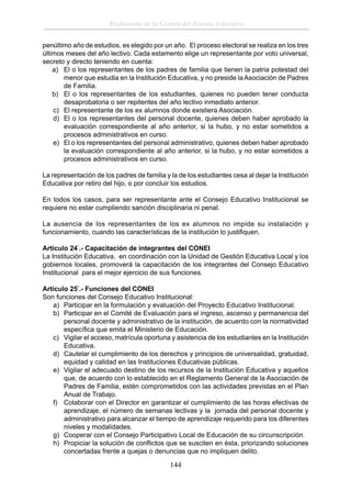 Reglamento de la Gestión del Sistema Educativo
penúltimo año de estudios, es elegido por un año. El proceso electoral se realiza en los tres
últimos meses del año lectivo. Cada estamento elige un representante por voto universal,
secreto y directo teniendo en cuenta:
a) El o los representantes de los padres de familia que tienen la patria potestad del
menor que estudia en la Institución Educativa, y no preside la Asociación de Padres
de Familia.
b) El o los representantes de los estudiantes, quienes no pueden tener conducta
desaprobatoria o ser repitentes del año lectivo inmediato anterior.
c) El representante de los ex alumnos donde existiera Asociación.
d) El o los representantes del personal docente, quienes deben haber aprobado la
evaluación correspondiente al año anterior, si la hubo, y no estar sometidos a
procesos administrativos en curso.
e) El o los representantes del personal administrativo, quienes deben haber aprobado
la evaluación correspondiente al año anterior, si la hubo, y no estar sometidos a
procesos administrativos en curso.
La representación de los padres de familia y la de los estudiantes cesa al dejar la Institución
Educativa por retiro del hijo, o por concluir los estudios.
En todos los casos, para ser representante ante el Consejo Educativo Institucional se
requiere no estar cumpliendo sanción disciplinaria ni penal.
La ausencia de los representantes de los ex alumnos no impide su instalación y
funcionamiento, cuando las características de la institución lo justiﬁquen.
Artículo 24°.- Capacitación de integrantes del CONEI
La Institución Educativa, en coordinación con la Unidad de Gestión Educativa Local y los
gobiernos locales, promoverá la capacitación de los integrantes del Consejo Educativo
Institucional para el mejor ejercicio de sus funciones.
Artículo 25°.- Funciones del CONEI
Son funciones del Consejo Educativo Institucional:
a) Participar en la formulación y evaluación del Proyecto Educativo Institucional.
b) Participar en el Comité de Evaluación para el ingreso, ascenso y permanencia del
personal docente y administrativo de la institución, de acuerdo con la normatividad
especíﬁca que emita el Ministerio de Educación.
c) Vigilar el acceso, matrícula oportuna y asistencia de los estudiantes en la Institución
Educativa.
d) Cautelar el cumplimiento de los derechos y principios de universalidad, gratuidad,
equidad y calidad en las Instituciones Educativas públicas.
e) Vigilar el adecuado destino de los recursos de la Institución Educativa y aquellos
que, de acuerdo con lo establecido en el Reglamento General de la Asociación de
Padres de Familia, estén comprometidos con las actividades previstas en el Plan
Anual de Trabajo.
f) Colaborar con el Director en garantizar el cumplimiento de las horas efectivas de
aprendizaje, el número de semanas lectivas y la jornada del personal docente y
administrativo para alcanzar el tiempo de aprendizaje requerido para los diferentes
niveles y modalidades.
g) Cooperar con el Consejo Participativo Local de Educación de su circunscripción.
h) Propiciar la solución de conﬂictos que se susciten en ésta, priorizando soluciones
concertadas frente a quejas o denuncias que no impliquen delito.

144

 