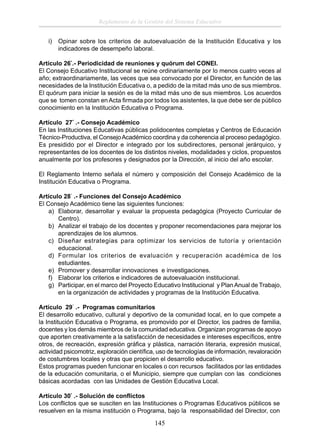 Reglamento de la Gestión del Sistema Educativo
i)

Opinar sobre los criterios de autoevaluación de la Institución Educativa y los
indicadores de desempeño laboral.

Artículo 26°.- Periodicidad de reuniones y quórum del CONEI.
El Consejo Educativo Institucional se reúne ordinariamente por lo menos cuatro veces al
año; extraordinariamente, las veces que sea convocado por el Director, en función de las
necesidades de la Institución Educativa o, a pedido de la mitad más uno de sus miembros.
El quórum para iniciar la sesión es de la mitad más uno de sus miembros. Los acuerdos
que se tomen constan en Acta ﬁrmada por todos los asistentes, la que debe ser de público
conocimiento en la Institución Educativa o Programa.
Artículo 27° .- Consejo Académico
En las Instituciones Educativas públicas polidocentes completas y Centros de Educación
Técnico-Productiva, el Consejo Académico coordina y da coherencia al proceso pedagógico.
Es presidido por el Director e integrado por los subdirectores, personal jerárquico, y
representantes de los docentes de los distintos niveles, modalidades y ciclos, propuestos
anualmente por los profesores y designados por la Dirección, al inicio del año escolar.
El Reglamento Interno señala el número y composición del Consejo Académico de la
Institución Educativa o Programa.
Artículo 28° .- Funciones del Consejo Académico
El Consejo Académico tiene las siguientes funciones:
a) Elaborar, desarrollar y evaluar la propuesta pedagógica (Proyecto Curricular de
Centro).
b) Analizar el trabajo de los docentes y proponer recomendaciones para mejorar los
aprendizajes de los alumnos.
c) Diseñar estrategias para optimizar los servicios de tutoría y orientación
educacional.
d) Formular los criterios de evaluación y recuperación académica de los
estudiantes.
e) Promover y desarrollar innovaciones e investigaciones.
f) Elaborar los criterios e indicadores de autoevaluación institucional.
g) Participar, en el marco del Proyecto Educativo Institucional y Plan Anual de Trabajo,
en la organización de actividades y programas de la Institución Educativa.
Artículo 29° .- Programas comunitarios
El desarrollo educativo, cultural y deportivo de la comunidad local, en lo que compete a
la Institución Educativa o Programa, es promovido por el Director, los padres de familia,
docentes y los demás miembros de la comunidad educativa. Organizan programas de apoyo
que aporten creativamente a la satisfacción de necesidades e intereses especíﬁcos, entre
otros, de recreación, expresión gráﬁca y plástica, narración literaria, expresión musical,
actividad psicomotriz, exploración cientíﬁca, uso de tecnologías de información, revaloración
de costumbres locales y otras que propicien el desarrollo educativo.
Estos programas pueden funcionar en locales o con recursos facilitados por las entidades
de la educación comunitaria, o el Municipio, siempre que cumplan con las condiciones
básicas acordadas con las Unidades de Gestión Educativa Local.
Artículo 30° .- Solución de conﬂictos
Los conﬂictos que se susciten en las Instituciones o Programas Educativos públicos se
resuelven en la misma institución o Programa, bajo la responsabilidad del Director, con

145

 