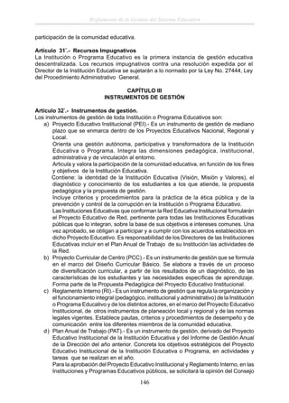 Reglamento de la Gestión del Sistema Educativo
participación de la comunidad educativa.
Artículo 31°.- Recursos Impugnativos
La Institución o Programa Educativo es la primera instancia de gestión educativa
descentralizada. Los recursos impugnativos contra una resolución expedida por el
Director de la Institución Educativa se sujetarán a lo normado por la Ley No. 27444, Ley
del Procedimiento Administrativo General.
CAPÍTULO III
INSTRUMENTOS DE GESTIÓN
Artículo 32°.- Instrumentos de gestión.
Los instrumentos de gestión de toda Institución o Programa Educativos son:
a) Proyecto Educativo Institucional (PEI).- Es un instrumento de gestión de mediano
plazo que se enmarca dentro de los Proyectos Educativos Nacional, Regional y
Local.
Orienta una gestión autónoma, participativa y transformadora de la Institución
Educativa o Programa. Integra las dimensiones pedagógica, institucional,
administrativa y de vinculación al entorno.
Articula y valora la participación de la comunidad educativa, en función de los ﬁnes
y objetivos de la Institución Educativa.
Contiene: la identidad de la Institución Educativa (Visión, Misión y Valores), el
diagnóstico y conocimiento de los estudiantes a los que atiende, la propuesta
pedagógica y la propuesta de gestión.
Incluye criterios y procedimientos para la práctica de la ética pública y de la
prevención y control de la corrupción en la Institución o Programa Educativo.
Las Instituciones Educativas que conforman la Red Educativa Institucional formularán
el Proyecto Educativo de Red, pertinente para todas las Instituciones Educativas
públicas que lo integran, sobre la base de sus objetivos e intereses comunes. Una
vez aprobado, se obligan a participar y a cumplir con los acuerdos establecidos en
dicho Proyecto Educativo. Es responsabilidad de los Directores de las Instituciones
Educativas incluir en el Plan Anual de Trabajo de su Institución las actividades de
la Red.
b) Proyecto Curricular de Centro (PCC).- Es un instrumento de gestión que se formula
en el marco del Diseño Curricular Básico. Se elabora a través de un proceso
de diversiﬁcación curricular, a partir de los resultados de un diagnóstico, de las
características de los estudiantes y las necesidades especíﬁcas de aprendizaje.
Forma parte de la Propuesta Pedagógica del Proyecto Educativo Institucional.
c) Reglamento Interno (RI).- Es un instrumento de gestión que regula la organización y
el funcionamiento integral (pedagógico, institucional y administrativo) de la Institución
o Programa Educativo y de los distintos actores, en el marco del Proyecto Educativo
Institucional, de otros instrumentos de planeación local y regional y de las normas
legales vigentes. Establece pautas, criterios y procedimientos de desempeño y de
comunicación entre los diferentes miembros de la comunidad educativa.
d) Plan Anual de Trabajo (PAT).- Es un instrumento de gestión, derivado del Proyecto
Educativo Institucional de la Institución Educativa y del Informe de Gestión Anual
de la Dirección del año anterior. Concreta los objetivos estratégicos del Proyecto
Educativo Institucional de la Institución Educativa o Programa, en actividades y
tareas que se realizan en el año.
Para la aprobación del Proyecto Educativo Institucional y Reglamento Interno, en las
Instituciones y Programas Educativos públicos, se solicitará la opinión del Consejo

146

 