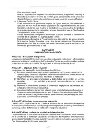 Reglamento de la Gestión del Sistema Educativo
Educativo Institucional.
Una vez aprobados el Proyecto Educativo Institucional, Reglamento Interno y el
Proyecto Curricular de Centro, se remiten, para conocimiento de la Unidad de
Gestión Educativa Local, solamente la primera vez o cuando sean modiﬁcados.
e) Informe de Gestión Anual.
Es el instrumento de gestión que registra los logros, avances , diﬁcultades en la
ejecución del Plan Anual de Trabajo y aplicación del Reglamento Interno, así como
las recomendaciones para mejorar la calidad del servicio educativo. Es producto
de la autoevaluación de la institución y sirve de diagnóstico para el Plan Anual de
Trabajo del año lectivo siguiente.
En las Instituciones y Programas Educativos públicos, contiene la rendición de
cuentas de la ejecución de su presupuesto anual.
Cada Institución Educativa o Programa eleva un solo informe de gestión anual a
la Unidad de Gestión Educativa Local. Los de las Instituciones Educativas que
pertenecen a una Red educativa rural sirven de insumo para la elaboración del
informe de gestión anual de la Red.
CAPÍTULO IV
EVALUACIÓN DE LA GESTIÓN
Artículo 33°.- Evaluación de la gestión
La evaluación de la gestión involucra los aspectos pedagógico, institucional y administrativo,
así como el análisis del cumplimiento del Plan Anual de Trabajo, los resultados del aprendizaje
y las metas anuales de inclusión. Se registra en el Informe de Gestión Anual.
Artículo 34° .- Objetivos de la evaluación
Las acciones de evaluación tienen los siguientes objetivos:
a) Promover una cultura de mejoramiento continuo de los logros en calidad de los
aprendizajes y capacidad de gestión de la Institución Educativa, sobre la base de
mayor información y análisis de la vida de la institución.
b) Identificar las principales fortalezas y debilidades para brindar un servicio
educativo
con calidad y equidad, recomendando las medidas
pertinentes.
c) Promover el clima interno favorable al cambio que haga posible los procesos de
autoevaluación del servicio educativo.
d) Consolidar los logros del servicio educativo que ofrece la Institución Educativa o
Programa mediante la incorporación a su Proyecto Educativo Institucional, Plan
Anual de Trabajo o Reglamento Interno, de las innovaciones pedagógicas, institucionales y administrativas exitosas.
Artículo 35°.- Criterios e instrumentos de evaluación
La elaboración y aplicación de los criterios e instrumentos de evaluación de la gestión
es conducida por la Dirección, con la participación del personal docente y administrativo,
alumnos y padres de familia de la Institución o Programa Educativo.
Artículo 36°.- Uso y remisión de resultados de la evaluación
Los resultados de la evaluación de la gestión, además de su uso interno, serán remitidos
por el Director de la Institución Educativa o Coordinador de Programa, a la instancia de
gestión descentralizada inmediata superior respectiva para la formulación y desarrollo del
Plan de Asesoría y Monitoreo de su ámbito.

147

 