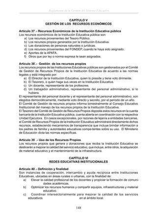 Reglamento de la Gestión del Sistema Educativo
CAPÍTULO V
GESTIÓN DE LOS RECURSOS ECONÓMICOS
Artículo 37°.- Recursos Económicos de la Institución Educativa pública
Los recursos económicos de la Institución Educativa pública son:
a) Los recursos provenientes del Tesoro Público.
b) Los recursos propios generados por la Institución Educativa.
c) Las donaciones de personas naturales o jurídicas.
d) Los recursos provenientes del FONDEP, cuando le haya sido asignado.
e) Aportes de la APAFA.
f) Otros que por ley o norma expresa le sean asignados.
Artículo 38°.- Gestión de los recursos propios
Los recursos propios de las Instituciones Educativas públicas son gestionados por el Comité
de Gestión de Recursos Propios de la Institución Educativa de acuerdo a las normas
legales y está integrado por:
a) El Director de la Institución Educativa, quien lo preside y tiene voto dirimente.
b) El Tesorero, o quien haga sus veces en la Institución Educativa.
c) Un docente, representante de los profesores.
d) Un trabajador administrativo, representante del personal administrativo, si lo
hubiera.
El representante del personal docente y el representante del personal administrativo, son
elegidos democráticamente, mediante voto directo y secreto, por el período de un año.
El Comité de Gestión de recursos propios informa bimestralmente al Consejo Educativo
Institucional del manejo de los recursos propios de la Institución Educativa.
El Tesorero del Comité de Gestión de Recursos Propios deposita estos recursos en la cuenta
bancaria de la Institución Educativa pública, cuenta abierta en coordinación con la respectiva
Unidad Ejecutora. En casos excepcionales, por razones de lejanía a entidades bancarias,
el Comité de Recursos Propios de la Institución Educativa administrará directamente dichos
recursos, estableciendo mecanismos de transparencia que incluye brindar información a
los padres de familia y autoridades educativas compe-tentes sobre su uso. El Ministerio
de Educación dicta las normas especíﬁcas.
Artículo 39° .- Uso de los Recursos Propios
Los recursos propios que genera y donaciones que reciba la Institución Educativa se
destinarán a mejorar la calidad del servicio educativo, que incluye, entre otros, la adquisición
de material educativo y el mantenimiento de la infraestructura.
CAPÍTULO VI
REDES EDUCATIVAS INSTITUCIONALES
Artículo 40°.- Deﬁnición y ﬁnalidad
Son instancias de cooperación, intercambio y ayuda recíproca entre Instituciones
Educativas, ubicadas en áreas rurales o urbanas, con la ﬁnalidad de:
a)
Elevar la calidad profesional de los docentes y propiciar la formación de comunidades académicas.
b)
Optimizar los recursos humanos y compartir equipos, infraestructuras y material
educativo.
c)
Coordinar intersectorialmente para mejorar la calidad de los servicios
educativos
en el ámbito local.

148

 