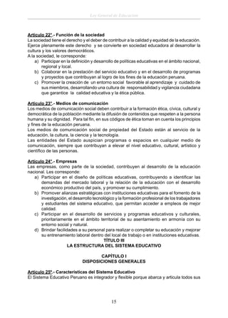Ley General de Educación

Artículo 22°.- Función de la sociedad
La sociedad tiene el derecho y el deber de contribuir a la calidad y equidad de la educación.
Ejerce plenamente este derecho y se convierte en sociedad educadora al desarrollar la
cultura y los valores democráticos.
A la sociedad, le corresponde:
a) Participar en la deﬁnición y desarrollo de políticas educativas en el ámbito nacional,
regional y local.
b) Colaborar en la prestación del servicio educativo y en el desarrollo de programas
y proyectos que contribuyan al logro de los ﬁnes de la educación peruana.
c) Promover la creación de un entorno social favorable al aprendizaje y cuidado de
sus miembros, desarrollando una cultura de responsabilidad y vigilancia ciudadana
que garantice la calidad educativa y la ética pública.
Artículo 23°.- Medios de comunicación
Los medios de comunicación social deben contribuir a la formación ética, cívica, cultural y
democrática de la población mediante la difusión de contenidos que respeten a la persona
humana y su dignidad. Para tal ﬁn, en sus códigos de ética toman en cuenta los principios
y ﬁnes de la educación peruana.
Los medios de comunicación social de propiedad del Estado están al servicio de la
educación, la cultura, la ciencia y la tecnología.
Las entidades del Estado auspician programas o espacios en cualquier medio de
comunicación, siempre que contribuyan a elevar el nivel educativo, cultural, artístico y
cientíﬁco de las personas.
Artículo 24°.- Empresas
Las empresas, como parte de la sociedad, contribuyen al desarrollo de la educación
nacional. Les corresponde:
a) Participar en el diseño de políticas educativas, contribuyendo a identiﬁcar las
demandas del mercado laboral y la relación de la educación con el desarrollo
económico productivo del país, y promover su cumplimiento.
b) Promover alianzas estratégicas con instituciones educativas para el fomento de la
investigación, el desarrollo tecnológico y la formación profesional de los trabajadores
y estudiantes del sistema educativo, que permitan acceder a empleos de mejor
calidad.
c) Participar en el desarrollo de servicios y programas educativos y culturales,
prioritariamente en el ámbito territorial de su asentamiento en armonía con su
entorno social y natural.
d) Brindar facilidades a su personal para realizar o completar su educación y mejorar
su entrenamiento laboral dentro del local de trabajo o en instituciones educativas.
TÍTULO III
LA ESTRUCTURA DEL SISTEMA EDUCATIVO
CAPÍTULO I
DISPOSICIONES GENERALES
Artículo 25º.- Características del Sistema Educativo
El Sistema Educativo Peruano es integrador y ﬂexible porque abarca y articula todos sus

15

 