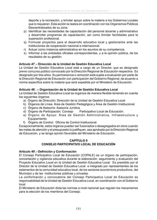 Reglamento de la Gestión del Sistema Educativo

p)
q)
r)
s)

deporte y la recreación, y brindar apoyo sobre la materia a los Gobiernos Locales
que lo requieran. Esta acción la realiza en coordinación con los Organismos Públicos
Descentralizados de su zona.
Identiﬁcar las necesidades de capacitación del personal docente y administrativo
y desarrollar programas de capacitación, así como brindar facilidades para la
superación profesional.
Formular proyectos para el desarrollo educativo local y gestionarlos ante las
instituciones de cooperación nacional e internacional.
Actuar como instancia administrativa en los asuntos de su competencia.
Informar a las entidades oﬁciales correspondientes, y a la opinión pública, de los
resultados de su gestión.

Artículo 47°.- Dirección de la Unidad de Gestión Educativa Local
La Unidad de Gestión Educativa Local está a cargo de un Director, que es designado
previo concurso público convocado por la Dirección Regional de Educación respectiva. Es
designado por tres años. Su permanencia o remoción está sujeta a evaluación por parte de
la Dirección Regional de Educación con participación del Gobierno Regional, de acuerdo a
norma especíﬁca sobre la materia que será expedida por el Ministerio de Educación.
Artículo 48°. – Organización de la Unidad de Gestión Educativa Local
La Unidad de Gestión Educativa Local se organiza de manera ﬂexible teniendo en cuenta
los siguientes órganos:
a) Órgano de Dirección: Dirección de la Unidad de Gestión Educativa Local
b) Órganos de Línea: Área de Gestión Pedagógica y Área de Gestión Institucional.
c) Órgano de Asesoría: Asesoría Jurídica.
d) Órgano de Participación: Consejo
Participativo Local de Educación.
e) Órgano de Apoyo: Área de Gestión Administrativa, Infraestructura y
Equipamiento.
f) Órgano de Control: Oﬁcina de Control Institucional.
Excepcionalmente, estos órganos pueden ser fusionados o desagregados en otros cuando
las metas de atención y el presupuesto lo justiﬁquen, sea aprobado por la Dirección Regional
de Educación, y se tenga opinión favorable del Ministerio de Educación.
CAPÍTULO II
CONSEJO PARTICIPATIVO LOCAL DE EDUCACIÓN
Artículo 49°.- Deﬁnición y Conformación
El Consejo Participativo Local de Educación (COPALE) es un órgano de participación,
concertación y vigilancia educativa durante la elaboración, seguimiento y evaluación del
Proyecto Educativo Local en la Unidad de Gestión Educativa Local. Es presidido por el
Director de la Unidad de Gestión Educativa Local e integrado por representantes de los
estamentos de la comunidad educativa local, de los sectores económicos productivos, del
Municipio y de las instituciones públicas y privadas.
La conformación y convocatoria del Consejo Participativo Local de Educación es
responsabilidad de la Unidad de Gestión Educativa Local, en coordinación con el Gobierno
local.
El Ministerio de Educación dicta las normas a nivel nacional que regulen los mecanismos
para la elección de los miembros del Consejo.

151

 