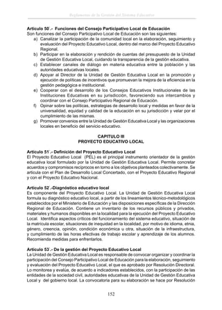 Reglamento de la Gestión del Sistema Educativo
Artículo 50°.- Funciones del Consejo Participativo Local de Educación
Son funciones del Consejo Participativo Local de Educación son las siguientes:
a) Canalizar la participación de la comunidad local en la elaboración, seguimiento y
evaluación del Proyecto Educativo Local, dentro del marco del Proyecto Educativo
Regional.
b) Participar en la elaboración y rendición de cuentas del presupuesto de la Unidad
de Gestión Educativa Local, cuidando la transparencia de la gestión educativa.
c) Establecer canales de diálogo en materia educativa entre la población y las
autoridades educativas locales.
d) Apoyar al Director de la Unidad de Gestión Educativa Local en la promoción y
ejecución de políticas de incentivos que promuevan la mejora de la eﬁciencia en la
gestión pedagógica e institucional.
e) Cooperar con el desarrollo de los Consejos Educativos Institucionales de las
Instituciones Educativas en su jurisdicción, favoreciendo sus intercambios y
coordinar con el Consejo Participativo Regional de Educación.
f) Opinar sobre las políticas, estrategias de desarrollo local y medidas en favor de la
universalidad, equidad y calidad de la educación en su jurisdicción y velar por el
cumplimiento de las mismas.
g) Promover convenios entre la Unidad de Gestión Educativa Local y las organizaciones
locales en beneﬁcio del servicio educativo.
CAPITULO III
PROYECTO EDUCATIVO LOCAL
Artículo 51°.- Deﬁnición del Proyecto Educativo Local
El Proyecto Educativo Local (PEL) es el principal instrumento orientador de la gestión
educativa local formulado por la Unidad de Gestión Educativa Local. Permite concretar
acuerdos y compromisos recíprocos en torno a los objetivos planteados colectivamente. Se
articula con el Plan de Desarrollo Local Concertado, con el Proyecto Educativo Regional
y con el Proyecto Educativo Nacional.
Artículo 52°.-Diagnóstico educativo local
Es componente del Proyecto Educativo Local. La Unidad de Gestión Educativa Local
formula su diagnóstico educativo local, a partir de los lineamientos técnico-metodológicos
establecidos por el Ministerio de Educación y las disposiciones especíﬁcas de la Dirección
Regional de Educación. Contiene un inventario de los recursos públicos y privados,
materiales y humanos disponibles en la localidad para la ejecución del Proyecto Educativo
Local. Identiﬁca aspectos críticos del funcionamiento del sistema educativo, situación de
la matrícula escolar, situaciones de inequidad en la localidad, por motivo de idioma, etnia,
género, creencia, opinión, condición económica u otra, situación de la infraestructura,
y cumplimiento de las horas efectivas de trabajo escolar y aprendizaje de los alumnos.
Recomienda medidas para enfrentarlos.
Artículo 53°.- De la gestión del Proyecto Educativo Local
La Unidad de Gestión Educativa Local es responsable de convocar organizar y coordinar la
participación del Consejo Participativo Local de Educación para la elaboración, seguimiento
y evaluación del Proyecto Educativo Local, el que es aprobado por Resolución Directoral.
Lo monitorea y evalúa, de acuerdo a indicadores establecidos, con la participación de las
entidades de la sociedad civil, autoridades educativas de la Unidad de Gestión Educativa
Local y del gobierno local. La convocatoria para su elaboración se hace por Resolución

152

 