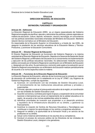 Reglamento de la Gestión del Sistema Educativo
Directoral de la Unidad de Gestión Educativa Local.
TÍTULO III
DIRECCION REGIONAL DE EDUCACIÓN
CAPÍTULO I
DEFINICIÓN, FUNCIONES Y ORGANIZACIÓN
Artículo 54°.- Deﬁnición
La Dirección Regional de Educación (DRE) es un órgano especializado del Gobierno
Regional encargado de planiﬁcar, ejecutar y administrar las políticas y planes regionales en
materia de educación, cultura, deporte, recreación, ciencia y tecnología, en concordancia
con las políticas sectoriales nacionales emanadas del Ministerio de Educación. Mantiene
relación técnico-normativa con el Ministerio de Educación.
Es responsable de la Educación Superior no Universitaria y, a través de las UGEL, de
asegurar la prestación de los servicios educativos de la Educación Básica y TécnicoProductiva, y promover la Educación Comunitaria.
Artículo 55°. – Director Regional de Educación
El Director Regional de Educación es funcionario del Gobierno Regional y la máxima
autoridad de la Dirección Regional de Educación. Reporta a la Gerencia de Desarrollo Social
del Gobierno Regional y al Ministerio de Educación en lo concerniente a la implementación
y ejecución de las políticas educativas nacionales. Es seleccionado mediante concurso
público convocado por el Gobierno Regional en coordinación con el Ministerio de Educación
y designado por dos años. Su permanencia o remoción está sujeta a la evaluación que el
Gobierno Regional conjuntamente con el Ministerio de Educación realizan periódicamente
de acuerdo a la norma especíﬁca sobre la materia.
Artículo 56°. – Funciones de la Dirección Regional de Educación
La Dirección Regional de Educación, además de las funciones que le compete en materia
de educación de conformidad con lo establecido en la Ley N° 27867, Ley Orgánica de
Gobiernos Regionales, cumple las siguientes:
a) Autorizar, en coordinación con las Unidades de Gestión Educativa Local,
el funcionamiento de las instituciones educativas públicas y privadas y
supervisarlas.
b) Formular, ejecutar y evaluar el presupuesto educativo de la región, en coordinación
con las Unidades de Gestión Educativa Local.
c) Suscribir convenios y contratos para lograr el apoyo y cooperación de la comunidad
nacional e internacional que sirvan al mejoramiento de la calidad educativa en la
región, de acuerdo a las normas establecidas sobre la materia.
d) Identiﬁcar prioridades de inversión que propendan a un desarrollo armónico
y equitativo de la infraestructura educativa en su ámbito, y gestionar su
ﬁnanciamiento.
e) Incentivar la creación de Centros de Recursos Educativos y Tecnológicos que
contribuyan a mejorar los aprendizajes en los centros y programas educativos.
f) Asegurar la calidad y la oportunidad de la formación inicial y en servicio de los
profesores en su ámbito.
g) Actuar como instancia administrativa en los asuntos de su competencia.
h) Conducir el proceso de concurso público de los Directores de las Unidades de
Gestión Educativa Local y designar a los ganadores.

153

 