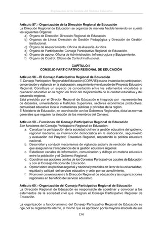 Reglamento de la Gestión del Sistema Educativo

Artículo 57°.- Organización de la Dirección Regional de Educación
La Dirección Regional de Educación se organiza de manera ﬂexible teniendo en cuenta
los siguientes Órganos:
a) Órgano de Dirección: Dirección Regional de Educación
b) Órganos de Línea: Dirección de Gestión Pedagógica y Dirección de Gestión
Institucional.
c) Órgano de Asesoramiento: Oﬁcina de Asesoría Jurídica.
d) Órgano de Participación: Consejo Participativo Regional de Educación.
e) Órgano de apoyo: Oﬁcina de Administración, Infraestructura y Equipamiento.
f) Órgano de Control: Oﬁcina de Control Institucional.
CAPÍTULO II
CONSEJO PARTICIPATIVO REGIONAL DE EDUCACIÓN
Artículo 58°.- El Consejo Participativo Regional de Educación
El Consejo Participativo Regional de Educación (COPARE) es una instancia de participación,
concertación y vigilancia en la elaboración, seguimiento y evaluación del Proyecto Educativo
Regional. Constituye un espacio de concertación entre los estamentos vinculados al
quehacer educativo en la región en favor del mejoramiento de la calidad educativa y del
desarrollo regional.
Está presidido por el Director Regional de Educación e integrado por representantes
de docentes, universidades e Institutos Superiores, sectores económicos productivos,
comunidad educativa local e instituciones públicas y privadas de la región.
El Ministerio de Educación, en coordinación con los Gobiernos Regionales, dicta las normas
generales que regulen la elección de los miembros del Consejo.
Artículo 59°.- Funciones del Consejo Participativo Regional de Educación
Son funciones del Consejo Participativo Regional de Educación:
a. Canalizar la participación de la sociedad civil en la gestión educativa del gobierno
regional mediante su intervención democrática en la elaboración, seguimiento
y evaluación del Proyecto Educativo Regional, respetando la política educativa
nacional.
b. Desarrollar y conducir mecanismos de vigilancia social y de rendición de cuentas
que aseguren la transparencia de la gestión educativa regional.
c. Establecer canales de información, comunicación y diálogo en materia educativa
entre la población y el Gobierno Regional.
d. Coordinar sus acciones con las de los Consejos Participativos Locales de Educación
y con el Consejo Nacional de Educación.
e. Opinar sobre las políticas regional y nacional y medidas en favor de la universalidad,
equidad y calidad del servicio educativo y velar por su cumplimiento.
f. Promover convenios entre la Dirección Regional de educación y las organizaciones
regionales en beneﬁcio del servicio educativo.
Artículo 60°.- Organización del Consejo Participativo Regional de Educación
La Dirección Regional de Educación es responsable de coordinar y convocar a los
estamentos de la sociedad civil que integran el Consejo Participativo Regional de
Educación.
La organización y funcionamiento del Consejo Participativo Regional de Educación se
rige por su reglamento interno, el mismo que es aprobado por la mayoría absoluta de sus

154

 