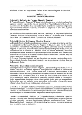 Reglamento de la Gestión del Sistema Educativo
miembros, en base a la propuesta del Director de la Dirección Regional de Educación.
CAPÍTULO III
PROYECTO EDUCATIVO REGIONAL
Artículo 61°.- Deﬁnición del Proyecto Educativo Regional
El Proyecto Educativo Regional (PER) es el principal instrumento orientador de la política
y gestión educativa regional. Se elabora, respetando el Proyecto Educativo Nacional, con
la participación democrática de la sociedad civil y las autoridades educativas del gobierno
regional. Permite concretar acuerdos y compromisos recíprocos en torno a los objetivos
planteados colectivamente.
Se articula con el Proyecto Educativo Nacional y se integra al Programa Regional de
Desarrollo de Capacidades Humanas a que se reﬁere la Ley Orgánica de Gobiernos
Regionales y, a través de él, al Plan Concertado de Desarrollo Regional.
Artículo 62°.-Gestión del Proyecto Educativo Regional
La Dirección Regional de Educación es responsable de convocar, organizar y coordinar
la participación del Consejo Participativo Regional de Educación para la elaboración,
seguimiento y evaluación del Proyecto Educativo Regional. Convoca al Consejo Participativo
Regional de Educación, mediante Resolución de la Dirección Regional de Educación, en
coordinación con la Gerencia de Desarrollo Social. Lo elabora, monitorea y evalúa de
acuerdo a indicadores establecidos, con la participación de entidades de la sociedad civil
y de Educación Superior de la Región, autoridades educativas de las Dirección Regional
de Educación y del Gobierno Regional.
El Proyecto Educativo Regional, una vez formulado, se aprueba mediante Resolución
Directoral de la Dirección Regional de Educación, con conocimiento previo de la Gerencia
de Desarrollo Social.
Artículo 63°.- Diagnóstico educativo regional
Es componente del Proyecto Educativo Regional. La Dirección Regional de Educación lo
elabora y actualiza anualmente, a partir de los diagnósticos educativos de las Unidades
de Gestión Educativa Local. Contiene, entre otros, la situación de la cobertura de los
servicios educativos, el acceso y permanencia de los estudiantes en el sistema, los factores
que inciden en la calidad educativa en la región; las situaciones y aspectos críticos del
funcionamiento del sistema educativo, en especial la matrícula escolar, el cumplimiento
de las horas efectivas de trabajo escolar, el aprendizaje de los alumnos, las situaciones
de inequidad que, por cualquier causa, se produce en la región; y, los problemas de
infraestructura. Recomienda medidas para solucionarlos.
El Ministerio de Educación, mediante norma nacional especíﬁca, establece los lineamientos
técnico-metodológicos a ser empleados en la elaboración de los diagnósticos regionales. La
Gerencia de Desarrollo Social y la Dirección Regional de Educación formulan las directivas
especíﬁcas para la elaboración de los diagnósticos a nivel regional y local.
La Dirección Regional de Educación y el Consejo Participativo Regional de Educación
elaboran, como parte del diagnóstico situacional, un inventario de los recursos públicos y
privados, materiales y humanos disponibles en la Región para la ejecución del Proyecto
Educativo Regional, y gestionan el ﬁnanciamiento y los recursos complementarios que
sean necesarios para su realización.

155

 