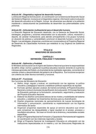 Reglamento de la Gestión del Sistema Educativo

Artículo 64°.- Diagnóstico regional de desarrollo humano
La Dirección Regional de Educación, en coordinación con la Gerencia de Desarrollo Social
del Gobierno Regional, incorpora en el diagnóstico regional, información sobre la situación
del desarrollo educativo en la Región. Incluye las situaciones que afecten a la población
impidiendo u obstaculizando las posibilidades de desarrollar sus potencialidades como
personas.
Artículo 65°.- Articulación multisectorial para el desarrollo humano
La Dirección Regional de Educación desarrolla, con la Gerencia de Desarrollo Social,
estrategias, programas y acciones relacionados con la educación, cultura, recreación y
deporte, de carácter multisectorial, para atender principalmente a los grupos humanos
en situación de pobreza y vulnerabilidad y promover el desarrollo humano y social en la
Región. Las estrategias, programas y acciones son incorporados en el Programa Regional
de Desarrollo de Capacidades Humanas que establece la Ley Orgánica de Gobiernos
Regionales.
TÍTULO IV
MINISTERIO DE EDUCACIÓN
CAPÍTULO I
DEFINICIÓN, FINALIDAD Y FUNCIONES
Artículo 66°.- Deﬁnición y ﬁnalidad
El Ministerio de Educación es el órgano del Gobierno Nacional que tiene la responsabilidad
de deﬁnir, dirigir, normar y gestionar la política educativa nacional, teniendo en cuenta los
intereses generales del Estado y la diversidad de las realidades regionales, concordando el
carácter unitario y descentralizado del gobierno de la República. Sus funciones se ejercen
con criterios de orden técnico-normativo y funcional.
Artículo 67°.- Funciones
Son funciones del Ministerio de Educación
a) Deﬁnir, dirigir, regular y evaluar, en coordinación con las regiones, la política
educativa y pedagógica nacional y establecer políticas especíﬁcas de equidad.
b) Formular, aprobar, ejecutar y evaluar, de manera concertada, el Proyecto Educativo
Nacional y conducir el proceso de planiﬁcación de la educación. El Consejo Nacional
de Educación participa en la formulación, concertación, seguimiento y evaluación
del Proyecto Educativo Nacional.
c) Elaborar los diseños curriculares básicos de los niveles y modalidades del sistema
educativo, y establecer los lineamientos técnicos para su diversiﬁcación.
d) Diseñar programas nacionales de aprovechamiento de nuevas tecnologías de
información y comunicación, coordinando su implementación con los órganos
intermedios del sector.
e) Organizar programas especiales de apoyo al servicio educativo que sirvan
para compensar las desigualdades y lograr equidad en el acceso, procesos y
resultados educativos. Se crean en función de la dinámica y necesidades sociales
especíﬁcas.
f) Dirigir el Programa Nacional de Formación y Capacitación Permanente del magisterio
en coordinación con las instancias regionales y locales.
g) Dirigir el Programa Nacional de Investigación Educativa en articulación con las
instituciones especializadas en la materia y con las Direcciones Regionales de

156

 