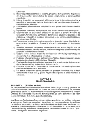 Reglamento de la Gestión del Sistema Educativo
Educación.
h) Deﬁnir las políticas sectoriales de personal, programas de mejoramiento del personal
directivo, docente y administrativo del sector e implementar la carrera pública
magisterial.
i) Liderar la gestión para conseguir el incremento de la inversión educativa y
consolidar el presupuesto nacional de educación, así como los planes de inversión
e infraestructura educativa.
j) Establecer un plan nacional de transparencia en la gestión que consolide una ética
pública.
k) Implementar un sistema de información para la toma de decisiones estratégicas.
l) Coordinar con los organismos encargados de operar el Sistema Nacional de
Evaluación, Acreditación y Certiﬁcación de la Calidad Educativa, los procesos de
medición y evaluación de logros de aprendizaje en los términos establecidos por
ley, así como su difusión.
m) Promover una evaluación formativa que motive el desarrollo integral del estudiante,
de acuerdo a los principios y ﬁnes de la educación establecidos por la presente
ley.
n) Asegurar, desde una perspectiva intersectorial en una acción conjunta con los
demás sectores del Gobierno Nacional, la atención integral de los estudiantes para
garantizar su desarrollo equilibrado.
o) Elaborar normas técnicas de carácter arquitectónico, estructural y urbanístico para
el desarrollo de la infraestructura educativa.
p) Fortalecer el funcionamiento de los Organismos Públicos Descentralizados y regular
la relación de éstos con el Ministerio de Educación.
q) Establecer los lineamientos básicos para garantizar la participación de la sociedad
civil en la orientación y mejoramiento de la educación.
r) Concertar y promover la cooperación nacional e internacional técnica y ﬁnanciera
para el mejoramiento de la educación.
s) Las demás establecidas por ley, así como las que sean necesarias para el mejor
cumplimiento de sus ﬁnes y que no hayan sido asignadas a otras instancias o
entidades.
CAPÍTULO II
DESCENTRALIZACIÓN
Artículo 68°.Gobierno Nacional
Es competencia exclusiva del Gobierno Nacional deﬁnir, dirigir, normar y gestionar las
políticas nacionales y sectoriales, las cuales se formulan considerando los intereses
generales del Estado y la diversidad de las realidades regionales, concordando el carácter
unitario y descentralizado del gobierno de la República. Se ejerce con criterios de orden
técnico-normativo y de la forma que establece la Ley.
Los Gobiernos Regionales deﬁnen, norman, dirigen y gestionan sus políticas regionales
y ejercen sus funciones generales y especíﬁcas en concordancia con las políticas
nacionales y sectoriales. Las funciones de los Gobiernos Regionales se ejercen con
sujeción al ordenamiento jurídico establecido por la Constitución, la Ley de Bases de la
Descentralización y demás leyes de la República, de acuerdo con el Art. 45° de la Ley N°
27867, Ley Orgánica de Gobiernos Regionales.

157

 