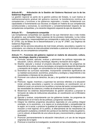 Reglamento de la Gestión del Sistema Educativo
Artículo 69°.Articulación de la Gestión del Gobierno Nacional con la de los
Gobiernos Regionales
La gestión regional es parte de la gestión pública del Estado, lo cual implica el
redimensionamiento gradual del gobierno nacional, la transferencia continua de
competencias y funciones a los gobiernos regionales y locales, fortaleciendo sus
capacidades e incrementando sus recursos; el respeto en materia de sus competencias
constitucionales y exclusivas, la coordinación y complementariedad respecto de las
competencias compartidas; y la creciente integración espacial de ejes de desarrollo.
Artículo 70°.Competencia compartida
Las Competencias compartidas son aquellas en las que intervienen dos o más niveles
de gobierno, que comparten fases sucesivas de los procesos implicados. La ley indica
la función especíﬁca y responsabilidad que corresponde a cada nivel, conforme a la Ley
N° 27783, Ley de Bases de la Descentralización y la Ley N° 27867, Ley Orgánica de
Gobiernos Regionales.
La gestión de los servicios educativos de nivel inicial, primaria, secundaria y superior no
universitaria, con criterios de interculturalidad orientados a potenciar la formación para el
desarrollo, es una competencia compartida.
Artículo 71°.- Funciones del gobierno regional en materia de educación, cultura,
ciencia, tecnología, deporte y recreación.
a) Formular, aprobar, ejecutar, evaluar y administrar las políticas regionales de
educación, cultura, ciencia y tecnología, deporte y recreación de la región.
b) Diseñar, ejecutar y evaluar el proyecto educativo regional, los programas de
desarrollo de la cultura, ciencia y tecnología y el programa de desarrollo del deporte
y recreación de la región, en concordancia con la política educativa nacional.
c) Diversiﬁcar los currículos nacionales, incorporando contenidos signiﬁcativos de
su realidad sociocultural, económica, productiva y ecológica y respondiendo a las
necesidades e intereses de los educandos.
d) Promover una cultura de derechos, de paz y de igualdad de oportunidades para
todos.
e) Promover, regular, incentivar y supervisar los servicios referidos a la educación
inicial, primaria, secundaria y superior no universitaria, en coordinación con el
Gobierno Local y en armonía con la política y normas del sector correspondiente y
las necesidades de cobertura y niveles de enseñanza de la población.
f) Modernizar los sistemas descentralizados de gestión educativa y propiciar la
formación de redes de instituciones educativas, en coordinación con el Ministerio
de Educación.
g) Ejecutar y evaluar, conjuntamente con los gobiernos locales, los programas de
alfabetización en el marco de las políticas y programas nacionales.
h) Integrar los distintos programas educativos regionales en una política integral
orientada, en lo económico, a la mejora en la productividad y competitividad de
la región; en lo social, a propiciar la igualdad de oportunidades, la integración y la
inclusión a nivel regional; en lo político, al aﬁanzamiento de los mecanismos de
participación ciudadana y rendición de cuentas en los distintos niveles de gobierno,
y en lo cultural, al desarrollo de una cultura de paz y reconocimiento y respeto a la
diversidad.
i) Promover permanentemente la educación intercultural y el uso de las lenguas
originarias de la región.
j) Promover e incentivar la investigación, la extensión en las universidades y en otras

158

 