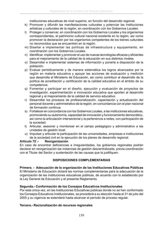 Reglamento de la Gestión del Sistema Educativo
instituciones educativas de nivel superior, en función del desarrollo regional.
k) Promover y difundir las manifestaciones culturales y potenciar las instituciones
artísticas y culturales de la región, en coordinación con los Gobiernos Locales.
l) Proteger y conservar, en coordinación con los Gobiernos Locales y los organismos
correspondientes, el patrimonio cultural nacional existente en la región, así como
promover la declaración por los organismos competentes de los bienes culturales
no reconocidos que se encuentren en la región.
m) Diseñar e implementar las políticas de infraestructura y equipamiento, en
coordinación con los Gobiernos Locales.
n) Identiﬁcar, implementar y promover el uso de nuevas tecnologías eﬁcaces y eﬁcientes
para el mejoramiento de la calidad de la educación en sus distintos niveles.
o) Desarrollar e implementar sistemas de información y ponerla a disposición de la
población.
p) Evaluar periódicamente y de manera sistemática los logros alcanzados por la
región en materia educativa y apoyar las acciones de evaluación y medición
que desarrolla el Ministerio de Educación, así como contribuir al desarrollo de la
política de acreditación y certiﬁcación de la calidad educativa en el ámbito de su
competencia.
q) Fomentar y participar en el diseño, ejecución y evaluación de proyectos de
investigación, experimentación e innovación educativa que aporten al desarrollo
regional y al mejoramiento de la calidad de servicio educativo.
r) Desarrollar los procesos de profesionalización, capacitación y actualización del
personal docente y administrativo de la región, en concordancia con el plan nacional
de formación continua.
s) Fortalecer en concordancia con los Gobiernos Locales, a las instituciones educativas,
promoviendo su autonomía, capacidad de innovación y funcionamiento democrático,
así como la articulación intersectorial y la pertenencia a redes, con participación de
la sociedad.
t) Articular, asesorar y monitorear en el campo pedagógico y administrativo a las
unidades de gestión local.
u) Impulsar y articular la participación de las universidades, empresas e instituciones
de la sociedad civil en la ejecución de los planes de desarrollo regional.
Artículo 72°.Reorganización
En caso de encontrar deﬁciencias e irregularidades, los gobiernos regionales podrán
declarar en reorganización las instancias de gestión descentralizada, previa coordinación
con el Titular del Sector y sustentación de las causas que la justiﬁquen.
DISPOSICIONES COMPLEMENTARIAS
Primera. - Adecuación de la organización de las Instituciones Educativas Públicas
El Ministerio de Educación dictará las normas complementarias para la adecuación de la
organización de las instituciones educativas públicas, de acuerdo con lo establecido por
la Ley General de Educación y el presente Reglamento.
Segunda.- Conformación de los Consejos Educativos Institucionales
Por esta única vez, en las Instituciones Educativas públicas donde no se han conformado
los Consejos Educativos Institucionales, se procederá a su elección hasta el 31 de julio del
2005 y su vigencia se extenderá hasta alcanzar el período de proceso regular.
Tercera.- Racionalización de recursos regionales

159

 