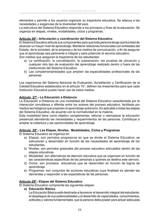Ley General de Educación
elementos y permite a los usuarios organizar su trayectoria educativa. Se adecua a las
necesidades y exigencias de la diversidad del país.
La estructura del Sistema Educativo responde a los principios y ﬁnes de la educación. Se
organiza en etapas, niveles, modalidades, ciclos y programas.
Artículo 26º.- Articulación y coordinación del Sistema Educativo
El Sistema Educativo articula sus componentes para que toda persona tenga oportunidad de
alcanzar un mayor nivel de aprendizaje. Mantiene relaciones funcionales con entidades del
Estado, de la sociedad, de la empresa y de los medios de comunicación, a ﬁn de asegurar
que el aprendizaje sea pertinente e integral y para potenciar el servicio educativo.
Son medios que aseguran la trayectoria de los estudiantes:
a) La certiﬁcación, la convalidación, la subsanación, las pruebas de ubicación y
cualquier otro tipo de evaluación del aprendizaje realizado dentro o fuera de las
instituciones del Sistema Educativo.
b) Las complementariedades que amplíen las especialidades profesionales de las
personas.
Los organismos del Sistema Nacional de Evaluación, Acreditación y Certiﬁcación de la
Calidad Educativa establecidos en el artículo 15°, deﬁnen los lineamientos para que cada
Institución Educativa pueda hacer uso de estos medios.
Artículo 27°.- La Educación a Distancia
La Educación a Distancia es una modalidad del Sistema Educativo caracterizada por la
interacción simultánea o diferida entre los actores del proceso educativo, facilitada por
medios tecnológicos que propician el aprendizaje autónomo. Es aplicable a todas las etapas
del Sistema Educativo, de acuerdo con la normatividad en la materia.
Esta modalidad tiene como objetivo complementar, reforzar o reemplazar la educación
presencial atendiendo las necesidades y requerimientos de las personas. Contribuye a
ampliar la cobertura y las oportunidades de aprendizaje.
Artículo 28°.- Las Etapas, Niveles, Modalidades, Ciclos y Programas
El Sistema Educativo se organiza en:
a) Etapas: son períodos progresivos en que se divide el Sistema Educativo; se
estructuran y desarrollan en función de las necesidades de aprendizaje de los
estudiantes.
b) Niveles: son períodos graduales del proceso educativo articulados dentro de las
etapas educativas.
c) Modalidad: son alternativas de atención educativa que se organizan en función de
las características especíﬁcas de las personas a quienes se destina este servicio.
d) Ciclos: son procesos educativos que se desarrollan en función de logros de
aprendizaje.
e) Programas: son conjuntos de acciones educativas cuya ﬁnalidad es atender las
demandas y responder a las expectativas de las personas.
Artículo 29º.- Etapas del Sistema Educativo
El Sistema Educativo comprende las siguientes etapas:
a) Educación Básica
La Educación Básica está destinada a favorecer el desarrollo integral del estudiante,
el despliegue de sus potencialidades y el desarrollo de capacidades, conocimientos,
actitudes y valores fundamentales que la persona debe poseer para actuar adecuada

16

 
