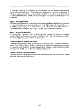 Reglamento de la Gestión del Sistema Educativo
La Dirección Regional de Educación, en coordinación con los Gobiernos Regionales,
promoverá la racionalización y optimización en el uso de los recursos simpliﬁcando su
estructura organizacional y las de las Unidades de Gestión Educativa Local. El Ministerio
de Educación brindará las facilidades necesarias para el logro de lo establecido en esta
disposición.
Cuarta.- Reestructuración
El Ministerio de Educación entregará al Consejo Nacional de Descentralización la propuesta
de reestructuración de las actuales instancias de gestión educativa descentralizada en
los ámbitos regional y local, de conformidad con lo establecido en la 2da. Disposición
Complementaria y Transitoria de la Ley N° 28044, Ley General de Educación.
Quinta.- Acuerdos de Gestión
La cooperación y acciones de transferencia entre niveles del sistema de gestión
descentralizada en la educación, podrán facilitarse por medio de acuerdos entre los
Gobiernos Regionales y el Ministerio de Educación.
Sexta.- Proceso de Descentralización
El proceso de descentralización se ejecuta en forma progresiva y ordenada conforme a
etapas. En la Cuarta Etapa se hará la transferencia de las funciones y servicios en materia
de educación hacia los gobiernos regionales y locales, según corresponda, de conformidad
con la Ley No. 27783, Ley de Bases de la Descentralización.
Séptima.- Normas complementarias
El Ministerio de Educación emitirá las normas complementarias que se requieran para la
aplicación del presente Reglamento.

160

 