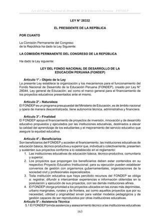 Ley del Fondo Nacional de Desarrollo de la Educación Peruana - FONDEP
LEY N° 28332
EL PRESIDENTE DE LA REPÍBLICA
POR CUANTO
La Comisión Permanente del Congreso
de la República ha dado la Ley Siguiente:
LA COMISIÓN PERMANENTE DEL CONGRESO DE LA REPÚBLICA
Ha dado la Ley siguiente:
LEY DEL FONDO NACIONAL DE DESARROLLO DE LA
EDUCACIÓN PERUANA (FONDEP)
Artículo 1°.- Objeto de la Ley
La presente Ley establece la organización y los mecanismos para el funcionamiento del
Fondo Nacional de Desarrollo de la Educación Peruana (FONDEP), creado por Ley N°
28044, Ley general de Educación; así como el marco general para el ﬁnanciamiento de
los proyectos educativos presentados ante el mismo.
Artículo 2°.- Naturaleza
El FONDEP es un programa presupuestal del Ministerio de Educación, es de ámbito nacional
y opera de manera descentralizada, tiene autonomía técnica, administrativa y ﬁnanciera.
Artículo 3°.- Finalidad
El FONDEP apoya el ﬁnanciamiento de proyectos de inversión, innovación y de desarrollo
educativo propuestos y ejecutados por las instituciones educativas, destinados a elevar
la calidad del aprendizaje de los estudiantes y el mejoramiento del servicio educativo que
asegure la equidad educativa.
Artículo 4°.- Beneﬁciarios
Son beneﬁciarios del FONDEP y acceden al ﬁnanciamiento, las instituciones educativas de
educación básica, técnico-productiva y superior que, individual o colectivamente, presenten
y sustenten sus proyectos conforme a lo establecido en el reglamento:
1. Las instituciones educativas de educación básica, técnico-productiva, comunitaria
y superior.
2. Los proyectos que propongan los beneﬁciarios deben estar contenidos en su
respectivo Proyecto Educativo Institucional; para su ejecución pueden establecer
convenios de gestión con organismos gubernamentales, organizaciones de la
sociedad civil y profesionales especializados.
3. Toda institución educativa que haya percibido recursos del FONDEP se obliga
a: registrar, difundir e intercambiar experiencias e información obtenidas en la
postulación y ejecución de sus proyectos, con las demás instituciones aﬁnes.
4. El FONDEP otorga prioridad a los proyectos ubicados en las zonas más deprimidas,
urbano marginales, rurales y de frontera, así como aquellos proyectos que por su
necesidad, utilidad y originalidad sirvan para validar modelos pedagógicos y de
gestión capaces de ser reproducidos por otras instituciónes educativas.
Artículo 5°.- Asistencia Técnica
5.1 El FONDEP brinda asistencia y asesoramiento técnico a las instituciones educativas

163

 