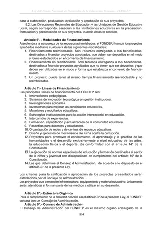 Ley del Fondo Nacional de Desarrollo de la Educación Peruana - FONDEP
para la elaboración, postulación, evaluación y aprobación de sus proyectos.
5.2. Las Direcciones Regionales de Educación y las Unidades de Gestión Educativa
Local, según corresponda, asesoran a las instituciones educativas en la preparación,
formulación y presentación de sus proyectos, cuando éstas lo soliciten.
Artículo 6°.- Modalidades de Financiamiento
Atendiendo a la naturaleza de los recursos administrados, el FONDEP, ﬁnancia los proyectos
aprobados mediante cualquiera de las siguientes modalidades:
1. Financiamiento reembolsable. Son recursos entregados a los beneficiarios,
destinados a ﬁnanciar proyectos aprobados, que deben ser devueltos en el modo
y forma establecidos en el convenio de ﬁnanciamiento.
2. Financiamiento no reembolsable. Son recursos entregados a los beneﬁciarios,
destinados a ﬁnanciar proyectos aprobados que no tienen que ser devueltos y que
deben ser utilizados en el modo y forma que establezca el convenio de ﬁnanciamiento.
3. Un proyecto puede tener al mismo tiempo ﬁnanciamiento reembolsable y no
reembolsable.
Artículo 7.- Líneas de Financiamiento
Las principales líneas de ﬁnanciamiento del FONDEP son:
1. Innovaciones pedagógicas.
2. Sistemas de innovación tecnológica en gestión institucional.
3. Investigaciones aplicadas.
4. Inversiones para mejorar las condiciones educativas.
5. Materiales y mobiliarios educativos.
6. Estrategias institucionales para la acción intersectorial en educación.
7. Intercambio de experiencias.
8. Formación, capacitación y actualización de la comunidad educativa.
9. Pasantías para docentes y estudiantes.
10. Organización de redes y de centros de recursos educativos.
11. Diseño y ejecución de mecanismos de lucha contra la corrupción.
12. Proyectos para promover el conocimiento, el aprendizaje y la práctica de las
humanidades y el desarrollo exclusivamente a nivel educativo de las artes,
la educación física y el deporte, de conformidad con el artículo 14° de la
Constitución.
13. La ejecución de normas especiales de educación y formación destinadas al sector
de la niñez y juventud con discapacidad, en cumplimiento del artículo 16º de la
Constitución.
14. Las que determine el Consejo d Administración, de acuerdo a lo dispuesto en el
artículo 3° de la presente Ley.
Los criterios para la calificación y aprobación de los proyectos presentados serán
establecidos por el Consejo de Administración.
Los proyectos que demanden infraestructura, equipamiento y material educativo, únicamente
serán atendidos si forman parte de los medios a utilizar en su desarrollo.
Artículo 8°.- Estructura Orgánica
Para el cumplimiento de la ﬁnalidad descrita en el artículo 3° de la presente Ley, el FONDEP
contará con un Consejo de Administración.
Artículo 9°.- Consejo de Administración
El Consejo de Administración del FONDEP es el máximo órgano encargado de la

164

 