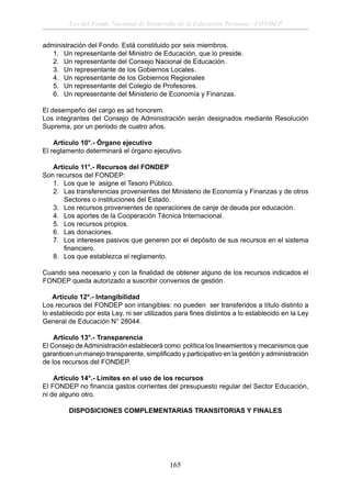 Ley del Fondo Nacional de Desarrollo de la Educación Peruana - FONDEP
administración del Fondo. Está constituido por seis miembros.
1. Un representante del Ministro de Educación, que lo preside.
2. Un representante del Consejo Nacional de Educación.
3. Un representante de los Gobiernos Locales.
4. Un representante de los Gobiernos Regionales
5. Un representante del Colegio de Profesores.
6. Un representante del Ministerio de Economía y Finanzas.
El desempeño del cargo es ad honorem.
Los integrantes del Consejo de Administración serán designados mediante Resolución
Suprema, por un periodo de cuatro años.
Artículo 10°.- Órgano ejecutivo
El reglamento determinará el órgano ejecutivo.
Artículo 11°.- Recursos del FONDEP
Son recursos del FONDEP:
1. Los que le asigne el Tesoro Público.
2. Las transferencias provenientes del Ministerio de Economía y Finanzas y de otros
Sectores o instituciones del Estado.
3. Los recursos provenientes de operaciones de canje de deuda por educación.
4. Los aportes de la Cooperación Técnica Internacional.
5. Los recursos propios.
6. Las donaciones.
7. Los intereses pasivos que generen por el depósito de sus recursos en el sistema
ﬁnanciero.
8. Los que establezca el reglamento.
Cuando sea necesario y con la ﬁnalidad de obtener alguno de los recursos indicados el
FONDEP queda autorizado a suscribir convenios de gestión.
Artículo 12°.- Intangibilidad
Los recursos del FONDEP son intangibles: no pueden ser transferidos a título distinto a
lo establecido por esta Ley, ni ser utilizados para ﬁnes distintos a lo establecido en la Ley
General de Educación N° 28044.
Artículo 13°.- Transparencia
El Consejo de Administración establecerá como política los lineamientos y mecanismos que
garanticen un manejo transparente, simpliﬁcado y participativo en la gestión y administración
de los recursos del FONDEP.
Artículo 14°.- Límites en el uso de los recursos
El FONDEP no ﬁnancia gastos corrientes del presupuesto regular del Sector Educación,
ni de alguno otro.
DISPOSICIONES COMPLEMENTARIAS TRANSITORIAS Y FINALES

165

 