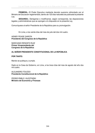 Ley del Fondo Nacional de Desarrollo de la Educación Peruana - FONDEP
PRIMERA.- El Poder Ejecutivo mediante decreto supremo refrendado por el
Ministro de Educación reglamentará, dentro de 120 días naturales de publicada la presente
Ley.
SEGUNDA.- Deróganse o modifícanse, según corresponda, las disposiciones
legales y administrativas que se opongan a lo dispuesto en la presente Ley.
Comuníquese al señor Presidente de la República para su promulgación.
En Lima, a los veinte días del mes de julio del dos mil cuatro.
HENRY PEASE GARCÍA
Presidente del Congreso de la República
MARCIANO RENGIFO RUIZ
Primer Vicepresidente del
Congreso de la República
AL SEÑOR PRESIDENTE CONSTITUCIONAL DE LA REPÚBLICA
POR TANTO:
Mando se publique y cumpla.
Dado en la Casa de Gobierno, en Lima, a los trece días del mes de agosto del año dos
mil cuatro.
ALEJANDRO TOLEDO
Presidente Constitucional de la República
PEDRO PABLO KUCZYNSKI
Ministro de Economía y Finanzas

166

 