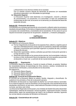 Ley General de Educación
y eﬁcazmente en los diversos ámbitos de la sociedad.
Con un carácter inclusivo atiende las demandas de personas con necesidades
educativas especiales o con diﬁcultades de aprendizaje.
b) Educación Superior
La Educación Superior está destinada a la investigación, creación y difusión
de conocimientos; a la proyección a la comunidad; al logro de competencias
profesionales de alto nivel, de acuerdo con la demanda y la necesidad del desarrollo
sostenible del país.
Artículo 30°.- Evaluación del alumno.
La evaluación es un proceso permanente de comunicación y reﬂexión sobre los procesos y
resultados del aprendizaje. Es formativa e integral porque se orienta a mejorar esos procesos
y se ajusta a las características y necesidades de los estudiantes. En los casos en que se
requiera funcionarán programas de recuperación, ampliación y nivelación pedagógica.
CAPÍTULO II
LA EDUCACIÓN BÁSICA
Artículo 31º.- Objetivos
Son objetivos de la Educación Básica:
a) Formar integralmente al educando en los aspectos físico, afectivo y cognitivo para el
logro de su identidad personal y social, ejercer la ciudadanía y desarrollar actividades
laborales y económicas que le permitan organizar su proyecto de vida y contribuir
al desarrollo del país.
b) Desarrollar capacidades, valores y actitudes que permitan al educando aprender a
lo largo de toda su vida.
c) Desarrollar aprendizajes en los campos de las ciencias, las humanidades, la técnica,
la cultura, el arte, la educación física y los deportes, así como aquellos que permitan
al educando un buen uso y usufructo de las nuevas tecnologías.
Artículo 32º.Organización
La Educación Básica es obligatoria. Cuando la imparte el Estado, es gratuita. Satisface
las necesidades básicas de aprendizaje de niños, jóvenes y adultos, considerando las
características individuales y socioculturales de los educandos.
Se organiza en:
a) Educación Básica Regular
b) Educación Básica Alternativa
c) Educación Básica Especial
Artículo 33º. Currículo de la Educación Básica
El currículo de la Educación Básica es abierto, ﬂexible, integrador y diversiﬁcado. Se
sustenta en los principios y ﬁnes de la educación peruana.
El Ministerio de Educación es responsable de diseñar los currículos básicos nacionales.
En la instancia regional y local se diversiﬁcan a ﬁn de responder a las características de los
estudiantes y del entorno; en ese marco, cada Institución Educativa construye su propuesta
curricular, que tiene valor oﬁcial.
Las Direcciones Regionales de Educación y las Unidades de Gestión Educativa desarrollan
metodologías, sistemas de evaluación, formas de gestión, organización escolar y horarios
diferenciados, según las características del medio y de la población atendida, siguiendo
las normas básicas emanadas del Ministerio de Educación.
Artículo 34°.- Características del currículo

17

 