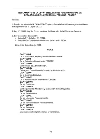 Reglamento de la Ley 28332 - FONDEP
REGLAMENTO DE LA LEY N° 28332, LEY DEL FONDO NACIONAL DE
DESARROLLO DE LA EDUCACIÓN PERUANA - FONDEP
Anexos:
1. Resolución Ministerial N° 0414-2004-ED que conforma la Comisión encargada de elaborar
el Reglamento de la Ley N° 28332.
2. Ley N° 28332, Ley del Fondo Nacional de Desarrollo de la Educación Peruana.
3. Ley General de Educación:
- Artículo 91° de la Ley N° 28044.
- Disposición Complementaria Octava de la Ley N° 28044.
Lima, 6 de diciembre del 2004.
ÍNDICE
CAPÍTULO I
De la Naturaleza, Objeto y Finalidad del FONDEP.
CAPÍTULO II
De la Estructura Orgánica del FONDEP.
CAPÍTULO III
Del Consejo de Administración.
CAPÍTULO IV
Del órgano Consultivo del Consejo de Administración.
CAPÍTULO V
De la Gerencia Ejecutiva.
CAPÍTULO VI
De la Administración Interna del FONDEP.
CAPÍTULO VII
De los Proyectos.
CAPÍTULO VIII
Del Seguimiento, Monitoreo y Evaluación de los Proyectos.
CAPÍTULO IX
De los Beneﬁciarios.
CAPÍTULO X
De las Líneas de Financiamiento.
CAPÍTULO XI
De las Modalidades de Financiamiento.
CAPÍTULO XII
De los Recursos.
CAPÍTULO XIII
Disposiciones Complementarias y Transitorias.

170

 