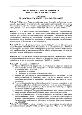 Reglamento de la Ley 28332 - FONDEP
LEY DEL FONDO NACIONAL DE DESARROLLO
DE LA EDUCACIÓN PERUANA - FONDEP
CAPÍTULO I
DE LA NATURALEZA, OBJETO Y FINALIDAD DEL FONDEP
Artículo 1°.- El presente Reglamento, tiene por objeto desarrollar las funciones, normas
y pautas que regulan el funcionamiento, organización, administración, promoción y
ﬁnanciamiento de proyectos educativos, y captación de recursos establecidos en la Ley N°
28332, Ley del Fondo Nacional de Desarrollo de la Educación Peruana – FONDEP.
Artículo 2°.- El FONDEP, creado mediante la Octava Disposición Complementaria y
Transitoria de la Ley N° 28044, Ley General de Educación, es un Fondo cuya ﬁnalidad es
apoyar el ﬁnanciamiento de proyectos de inversión y de innovación y desarrollo educativos
que propongan y ejecuten las Instituciones Educativas, individual y colectivamente,
destinados a elevar la calidad del aprendizaje, la equidad educativa, y la eﬁciencia en
general, con el ﬁn de optimizar el servicio educativo.
Artículo 3°.- De acuerdo con su norma de creación, la Ley General de Educación, y de
su Ley N° 28332, el Fondo Nacional de Desarrollo de la Educación Peruana – FONDEP,
es un Programa que opera dentro del Pliego Presupuestal del Ministerio de Educación,
tiene ámbito nacional, puede desempeñarse de manera descentralizada, y cuenta con
autonomía técnica, administrativa y ﬁnanciera.
Artículo 4°.- El FONDEP tiene como domicilio la ciudad de Lima. Podrá establecer oﬁcinas
o representaciones en cualquier lugar del territorio nacional, cuando ello permita una gestión
más eﬁciente de sus funciones. La duración del FONDEP es indeﬁnida.
Artículo 5°.- Son objetivos del FONDEP:
a) Apoyar el ﬁnanciamiento de proyectos concretos que se propongan ejecutar las
Instituciones Educativas, los cuales pueden ser, de acuerdo con lo establecido en
el artículo 91° de la Ley N° 28044:
1. Proyectos de inversión.
2. Proyectos de innovación y desarrollo educativo.
b) Asegurar que los proyectos de las Instituciones Educativas, se destinen a innovar
y mejorar la calidad del desempeño institucional, en sus aspectos pedagógico
(enseñanza-aprendizaje de alta calidad), administrativo, organizacional y socio
comunitario.
c) Promover la capacidad de gestión institucional e innovación pedagógica de las
Instituciones Educativas a ﬁn de mejorar la eﬁcacia y eﬁciencia tanto en la prestación
del servicio educativo, como en el uso de los recursos necesarios, ﬁjando al gasto
una máxima pertinencia y productividad.
d) Favorecer la investigación pedagógica aplicada, tomando como base las experiencias
de los proyectos de innovación realizados por las Instituciones Educativas.
e) Establecer una estrategia para promover el trabajo mancomunado de los docentes de
las Instituciones Educativas, y otorgar estímulos a los que a partir de sus proyectos,
alcancen logros signiﬁcativos en la calidad de los aprendizajes de los estudiantes.
Estos incentivos serán vigentes sólo durante la ejecución del proyecto ﬁnanciado
por el FONDEP.
Artículo 6°.- El FONDEP se sujeta a todas las normas generales de la gestión pública
y a las contenidas en la Ley N° 27806, Ley de Transparencia y Acceso a la Información

171

 