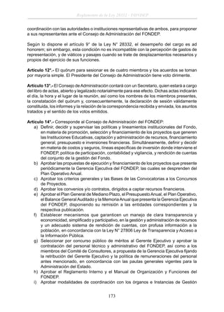 Reglamento de la Ley 28332 - FONDEP
coordinación con las autoridades o instituciones representativas de ambos, para proponer
a sus representantes ante el Consejo de Administración del FONDEP.
Según lo dispone el artículo 9° de la Ley N° 28332, el desempeño del cargo es ad
honorem; sin embargo, esta condición no es incompatible con la percepción de gastos de
representación, y de viáticos y pasajes cuando se trate de desplazamientos necesarios y
propios del ejercicio de sus funciones.
Artículo 12°.- El quórum para sesionar es de cuatro miembros y los acuerdos se toman
por mayoría simple. El Presidente del Consejo de Administración tiene voto dirimente.
Artículo 13°.- El Consejo de Administración contará con un Secretario, quien estará a cargo
del libro de actas, abierto y legalizado notarialmente para ese efecto. Dichas actas indicarán
el día, la hora y el lugar de la reunión, así como los nombres de los miembros presentes,
la constatación del quórum y, consecuentemente, la declaración de sesión válidamente
constituida, los informes y la relación de la correspondencia recibida y enviada, los asuntos
tratados y el sentido de los votos emitidos.
Artículo 14°.- Corresponde al Consejo de Administración del FONDEP:
a) Deﬁnir, decidir y supervisar las políticas y lineamientos institucionales del Fondo,
en materia de promoción, selección y ﬁnanciamiento de los proyectos que generen
las Instituciones Educativas, captación y administración de recursos, ﬁnanciamiento
general, presupuesto e inversiones ﬁnancieras. Simultáneamente, deﬁnir y decidir
en materia de costos y seguros, líneas especíﬁcas de inversión donde interviene el
FONDEP, política de participación, contabilidad y vigilancia, y rendición de cuentas
del conjunto de la gestión del Fondo.
b) Aprobar las propuestas de ejecución y ﬁnanciamiento de los proyectos que presente
periódicamente la Gerencia Ejecutiva del FONDEP, las cuales se desprenden del
Plan Operativo Anual.
c) Aprobar los criterios generales y las Bases de las Convocatorias a los Concursos
de Proyectos.
d) Aprobar los convenios y/o contratos, dirigidos a captar recursos ﬁnancieros.
e) Aprobar el Plan General de Mediano Plazo, el Presupuesto Anual, el Plan Operativo,
el Balance General Auditado y la Memoria Anual que presenta la Gerencia Ejecutiva
del FONDEP, disponiendo su remisión a las entidades correspondientes y la
respectiva publicación.
f) Establecer mecanismos que garanticen un manejo de clara transparencia y
economicidad, simpliﬁcado y participativo, en la gestión y administración de recursos
y un adecuado sistema de rendición de cuentas, con profusa información a la
población, en concordancia con la Ley N° 27806 Ley de Transparencia y Acceso a
la Información Pública.
g) Seleccionar por concurso público de méritos al Gerente Ejecutivo y aprobar la
contratación del personal técnico y administrativo del FONDEP, así como a los
miembros del Comité de Consultores, a propuesta de la Gerencia Ejecutiva ﬁjando
la retribución del Gerente Ejecutivo y la política de remuneraciones del personal
antes mencionado, en concordancia con las pautas generales vigentes para la
Administración del Estado.
h) Aprobar el Reglamento Interno y el Manual de Organización y Funciones del
FONDEP.
i) Aprobar modalidades de coordinación con los órganos e Instancias de Gestión

173

 
