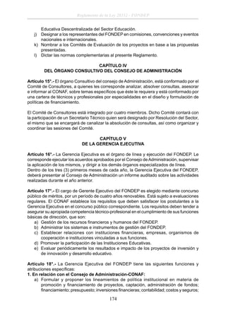 Reglamento de la Ley 28332 - FONDEP
Educativa Descentralizada del Sector Educación.
Designar a los representantes del FONDEP en comisiones, convenciones y eventos
nacionales e internacionales.
k) Nombrar a los Comités de Evaluación de los proyectos en base a las propuestas
presentadas.
l) Dictar las normas complementarias al presente Reglamento.
j)

CAPÍTULO IV
DEL ÓRGANO CONSULTIVO DEL CONSEJO DE ADMINISTRACIÓN
Artículo 15°.- El órgano Consultivo del consejo de Administración, está conformado por el
Comité de Consultores, a quienes les corresponde analizar, absolver consultas, asesorar
e informar al CONAF, sobre temas especíﬁcos que éste le requiera y está conformado por
una cartera de técnicos y profesionales por especialidades en el diseño y formulación de
políticas de ﬁnanciamiento.
El Comité de Consultores está integrado por cuatro miembros. Dicho Comité contará con
la participación de un Secretario Técnico quien será designado por Resolución del Sector,
el mismo que se encargará de canalizar la absolución de consultas, así como organizar y
coordinar las sesiones del Comité.
CAPÍTULO V
DE LA GERENCIA EJECUTIVA
Artículo 16°.- La Gerencia Ejecutiva es el órgano de línea y ejecución del FONDEP. Le
corresponde ejecutar los acuerdos aprobados por el Consejo de Administración, supervisar
la aplicación de los mismos, y dirigir a los demás órganos especializados de línea.
Dentro de los tres (3) primeros meses de cada año, la Gerencia Ejecutiva del FONDEP,
deberá presentar al Consejo de Administración un informe auditado sobre las actividades
realizadas durante el año anterior.
Artículo 17°.- El cargo de Gerente Ejecutivo del FONDEP es elegido mediante concurso
público de méritos, por un período de cuatro años renovables. Está sujeto a evaluaciones
regulares. El CONAF establece los requisitos que deben satisfacer los postulantes a la
Gerencia Ejecutiva en el concurso público correspondiente. Los requisitos deben tender a
asegurar su apropiada competencia técnico-profesional en el cumplimiento de sus funciones
básicas de dirección, que son:
a) Gestión de los recursos ﬁnancieros y humanos del FONDEP.
b) Administrar los sistemas e instrumentos de gestión del FONDEP.
c) Establecer relaciones con instituciones ﬁnancieras, empresas, organismos de
cooperación e instituciones vinculadas a sus funciones.
d) Promover la participación de las Instituciones Educativas.
e) Evaluar periódicamente los resultados e impacto de los proyectos de inversión y
de innovación y desarrollo educativo.
Artículo 18°.- La Gerencia Ejecutiva del FONDEP tiene las siguientes funciones y
atribuciones especíﬁcas:
1. En relación con el Consejo de Administración-CONAF:
a) Formular y proponer los lineamientos de política institucional en materia de
promoción y ﬁnanciamiento de proyectos, captación, administración de fondos;
ﬁnanciamiento; presupuesto; inversiones ﬁnancieras; contabilidad; costos y seguros;

174

 
