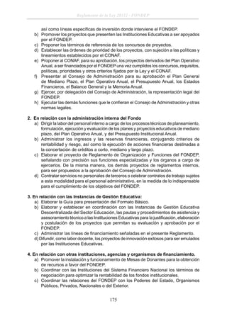 Reglamento de la Ley 28332 - FONDEP
así como líneas especíﬁcas de inversión donde interviene el FONDEP.
b) Promover los proyectos que presenten las Instituciones Educativas a ser apoyados
por el FONDEP.
c) Proponer los términos de referencia de los concursos de proyectos.
d) Establecer las órdenes de prioridad de los proyectos, con sujeción a las políticas y
lineamientos establecidos por el CONAF.
e) Proponer al CONAF, para su aprobación, los proyectos derivados del Plan Operativo
Anual, a ser ﬁnanciados por el FONDEP una vez cumplidos los concursos, requisitos,
políticas, prioridades y otros criterios ﬁjados por la Ley y el CONAF.
f) Presentar al Consejo de Administración para su aprobación el Plan General
de Mediano Plazo, el Plan Operativo Anual, el Presupuesto Anual, los Estados
Financieros, el Balance General y la Memoria Anual.
g) Ejercer, por delegación del Consejo de Administración, la representación legal del
FONDEP.
h) Ejecutar las demás funciones que le conﬁeran el Consejo de Administración y otras
normas legales.
2. En relación con la administración interna del Fondo
a) Dirigir la labor del personal interno a cargo de los procesos técnicos de planeamiento,
formulación, ejecución y evaluación de los planes y proyectos educativos de mediano
plazo, del Plan Operativo Anual, y del Presupuesto Institucional Anual.
b) Administrar los ingresos y las reservas financieras, conjugando criterios de
rentabilidad y riesgo, así como la ejecución de acciones ﬁnancieras destinadas a
la concertación de créditos a corto, mediano y largo plazo.
c) Elaborar el proyecto de Reglamento de Organización y Funciones del FONDEP,
señalando con precisión sus funciones especializadas y los órganos a cargo de
ejercerlos. De la misma manera, los demás proyectos de reglamentos internos,
para ser propuestos a la aprobación del Consejo de Administración.
d) Contratar servicios no personales de terceros o celebrar contratos de trabajo sujetos
a esta modalidad para el personal administrativo, en la medida de lo indispensable
para el cumplimiento de los objetivos del FONDEP.
3. En relación con las Instancias de Gestión Educativa:
a) Elaborar la Guía para presentación del Formato Básico.
b) Elaborar y establecer en coordinación con las Instancias de Gestión Educativa
Descentralizada del Sector Educación, las pautas y procedimientos de asistencia y
asesoramiento técnico a las Instituciones Educativas para la justiﬁcación, elaboración
y postulación de los proyectos que permitan su evaluación y aprobación por el
FONDEP.
c) Administrar las líneas de ﬁnanciamiento señaladas en el presente Reglamento.
d) Difundir, como labor docente, los proyectos de innovación exitosos para ser emulados
por las Instituciones Educativas.
4. En relación con otras instituciones, agencias y organismos de ﬁnanciamiento.
a) Promover la instalación y funcionamiento de Mesas de Donantes para la obtención
de recursos a favor del FONDEP.
b) Coordinar con las Instituciones del Sistema Financiero Nacional los términos de
negociación para optimizar la rentabilidad de los fondos institucionales.
c) Coordinar las relaciones del FONDEP con los Poderes del Estado, Organismos
Públicos, Privados, Nacionales o del Exterior.

175

 