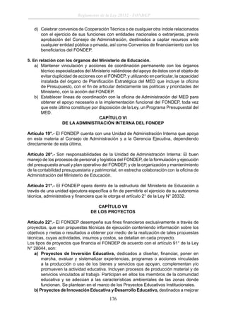 Reglamento de la Ley 28332 - FONDEP
d) Celebrar convenios de Cooperación Técnica o de cualquier otra índole relacionados
con el ejercicio de sus funciones con entidades nacionales o extranjeras, previa
aprobación del Consejo de Administración, destinados a captar recursos ante
cualquier entidad pública o privada, así como Convenios de ﬁnanciamiento con los
beneﬁciarios del FONDEP.
5. En relación con los órganos del Ministerio de Educación.
a) Mantener vinculación y acciones de coordinación permanente con los órganos
técnico especializados del Ministerio valiéndose del apoyo de éstos con el objeto de
evitar duplicidad de acciones con el FONDEP, y utilizando en particular, la capacidad
instalada del órgano de Planiﬁcación Estratégica del MED que incluye la oﬁcina
de Presupuesto, con el ﬁn de articular debidamente las políticas y prioridades del
Ministerio, con la acción del FONDEP.
b) Establecer líneas de coordinación con la oﬁcina de Administración del MED para
obtener el apoyo necesario a la implementación funcional del FONDEP, toda vez
que este último constituye por disposición de la Ley, un Programa Presupuestal del
MED.
CAPÍTULO VI
DE LA ADMINISTRACIÓN INTERNA DEL FONDEP
Artículo 19°.- El FONDEP cuenta con una Unidad de Administración Interna que apoya
en esta materia al Consejo de Administración y a la Gerencia Ejecutiva, dependiendo
directamente de esta última.
Artículo 20°.- Son responsabilidades de la Unidad de Administración Interna: El buen
manejo de los procesos de personal y logística del FONDEP, de la formulación y ejecución
del presupuesto anual y plan operativo del FONDEP, y de la organización y mantenimiento
de la contabilidad presupuestaria y patrimonial, en estrecha colaboración con la oﬁcina de
Administración del Ministerio de Educación.
Artículo 21°.- El FONDEP opera dentro de la estructura del Ministerio de Educación a
través de una unidad ejecutora especíﬁca a ﬁn de permitirle el ejercicio de su autonomía
técnica, administrativa y ﬁnanciera que le otorga el artículo 2° de la Ley N° 28332.
CAPÍTULO VII
DE LOS PROYECTOS
Artículo 22°.- El FONDEP desempeña sus ﬁnes ﬁnancieros exclusivamente a través de
proyectos, que son propuestas técnicas de ejecución conteniendo información sobre los
objetivos y metas o resultados a obtener por medio de la realización de tales propuestas
técnicas, cuyas actividades, insumos y costos, se detallan en cada proyecto.
Los tipos de proyectos que ﬁnancia el FONDEP de acuerdo con el artículo 91° de la Ley
N° 28044, son:
a) Proyectos de Inversión Educativa, dedicados a diseñar, ﬁnanciar, poner en
marcha, evaluar y sistematizar experiencias, programas o acciones vinculadas
a la producción o uso de los bienes y servicios que apoyan, complementan y/o
promueven la actividad educativa. Incluyen procesos de producción material y de
servicios vinculados al trabajo. Participan en ellos los miembros de la comunidad
educativa y se adecúan a las características ambientales de las zonas donde
funcionan. Se plantean en el marco de los Proyectos Educativos Institucionales.
b) Proyectos de Innovación Educativa y Desarrollo Educativo, destinados a mejorar

176

 