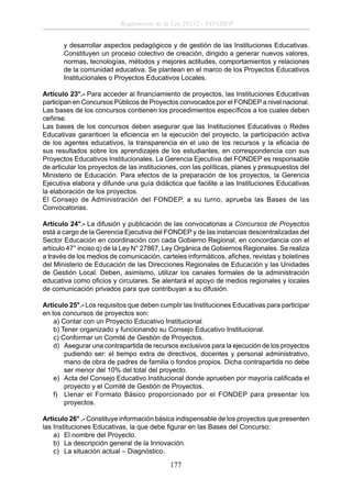 Reglamento de la Ley 28332 - FONDEP
y desarrollar aspectos pedagógicos y de gestión de las Instituciones Educativas.
Constituyen un proceso colectivo de creación, dirigido a generar nuevos valores,
normas, tecnologías, métodos y mejores actitudes, comportamientos y relaciones
de la comunidad educativa. Se plantean en el marco de los Proyectos Educativos
Institucionales o Proyectos Educativos Locales.
Artículo 23°.- Para acceder al ﬁnanciamiento de proyectos, las Instituciones Educativas
participan en Concursos Públicos de Proyectos convocados por el FONDEP a nivel nacional.
Las bases de los concursos contienen los procedimientos especíﬁcos a los cuales deben
ceñirse.
Las bases de los concursos deben asegurar que las Instituciones Educativas o Redes
Educativas garanticen la eﬁciencia en la ejecución del proyecto, la participación activa
de los agentes educativos, la transparencia en el uso de los recursos y la eﬁcacia de
sus resultados sobre los aprendizajes de los estudiantes, en correspondencia con sus
Proyectos Educativos Institucionales. La Gerencia Ejecutiva del FONDEP es responsable
de articular los proyectos de las instituciones, con las políticas, planes y presupuestos del
Ministerio de Educación. Para efectos de la preparación de los proyectos, la Gerencia
Ejecutiva elabora y difunde una guía didáctica que facilite a las Instituciones Educativas
la elaboración de los proyectos.
El Consejo de Administración del FONDEP, a su turno, aprueba las Bases de las
Convocatorias.
Artículo 24°.- La difusión y publicación de las convocatorias a Concursos de Proyectos
está a cargo de la Gerencia Ejecutiva del FONDEP y de las instancias descentralizadas del
Sector Educación en coordinación con cada Gobierno Regional, en concordancia con el
artículo 47° inciso q) de la Ley N° 27867, Ley Orgánica de Gobiernos Regionales. Se realiza
a través de los medios de comunicación, carteles informáticos, aﬁches, revistas y boletines
del Ministerio de Educación de las Direcciones Regionales de Educación y las Unidades
de Gestión Local. Deben, asimismo, utilizar los canales formales de la administración
educativa como oﬁcios y circulares. Se alentará el apoyo de medios regionales y locales
de comunicación privados para que contribuyan a su difusión.
Artículo 25°.- Los requisitos que deben cumplir las Instituciones Educativas para participar
en los concursos de proyectos son:
a) Contar con un Proyecto Educativo Institucional.
b) Tener organizado y funcionando su Consejo Educativo Institucional.
c) Conformar un Comité de Gestión de Proyectos.
d) Asegurar una contrapartida de recursos exclusivos para la ejecución de los proyectos
pudiendo ser: el tiempo extra de directivos, docentes y personal administrativo,
mano de obra de padres de familia o fondos propios. Dicha contrapartida no debe
ser menor del 10% del total del proyecto.
e) Acta del Consejo Educativo Institucional donde aprueben por mayoría caliﬁcada el
proyecto y el Comité de Gestión de Proyectos.
f) Llenar el Formato Básico proporcionado por el FONDEP para presentar los
proyectos.
Artículo 26° .- Constituye información básica indispensable de los proyectos que presenten
las Instituciones Educativas, la que debe ﬁgurar en las Bases del Concurso:
a) El nombre del Proyecto.
b) La descripción general de la Innovación.
c) La situación actual – Diagnóstico.

177

 