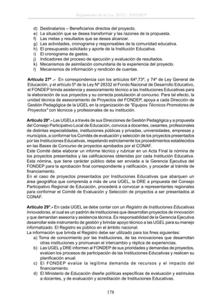 Reglamento de la Ley 28332 - FONDEP
d)
e)
f)
g)
h)
i)
j)
k)
l)

Destinatarios – Beneﬁciarios directos del proyecto.
La situación que se desea transformar y las razones de la propuesta.
Las metas y resultados que se desea alcanzar.
Las actividades, cronograma y responsables de la comunidad educativa.
El presupuesto solicitado y aporte de la Institución Educativa.
El cronograma de gastos.
Indicadores del proceso de ejecución y evaluación de resultados.
Mecanismos de asimilación comunitaria de la experiencia del proyecto.
Mecanismos de información y rendición de cuentas.

Artículo 27º .- En correspondencia con los artículos 64º,73º, y 74º de Ley General de
Educación, y el artículo 5º de la Ley Nº 28332 el Fondo Nacional de Desarrollo Educativo,
el FONDEP brinda asistencia y asesoramiento técnico a las Instituciones Educativas para
la elaboración de sus proyectos y su correcta postulación al concurso. Para tal efecto, la
unidad técnica de asesoramiento de Proyectos del FONDEP, apoya a cada Dirección de
Gestión Pedagógica de la UGEL en la organización de "Equipos Técnicos Promotores de
Proyectos" con técnicos y profesionales de su institución.
Artículo 28°.- Las UGELs a través de sus Direcciones de Gestión Pedagógica y a propuesta
del Consejo Participativo Local de Educación, convoca a docentes, cesantes, profesionales
de distintas especialidades, instituciones públicas y privadas, universidades, empresas y
municipios, a conformar los Comités de evaluación y selección de los proyectos presentados
por las Instituciones Educativas, respetando estrictamente los procedimientos establecidos
en las Bases de Concurso de proyectos aprobados por el CONAF.
Este Comité debe elaborar un informe técnico y rubricar en un Acta Final la nómina de
los proyectos presentados y las caliﬁcaciones obtenidas por cada Institución Educativa.
Esta nómina, que tiene carácter público debe ser enviada a la Gerencia Ejecutiva del
FONDEP para la aprobación ﬁnal correspondiente y ratiﬁcación, y proceder al trámite de
ﬁnanciamiento.
En el caso de proyectos presentados por Instituciones Educativas que abarquen un
área geográﬁca que comprenda a más de una UGEL, la DRE a propuesta del Consejo
Participativo Regional de Educación, procederá a convocar a representantes regionales
para conformar el Comité de Evaluación y Selección de proyectos a ser presentados al
CONAF.
Artículo 29°.- En cada UGEL se debe contar con un Registro de Instituciones Educativas
Innovadoras, el cual es un padrón de instituciones que desarrollan proyectos de innovación
y que demandan asesoría y asistencia técnica. Es responsabilidad de la Gerencia Ejecutiva
desarrollar este instrumento de gestión y brindar apoyo técnico a las UGEL para su manejo
informatizado. El Registro es público en el ámbito nacional.
La información que brinda el Registro debe ser utilizado para los ﬁnes siguientes:
a) Toma de conocimiento por las Instituciones, de las innovaciones que desarrollan
otras instituciones y promuevan el intercambio y réplica de experiencias.
b) Las UGEL y DRE informen al FONDEP de sus prioridades y demandas de proyectos,
evalúen los procesos de participación de las Instituciones Educativas y realicen su
planiﬁcación anual.
c) El FONDEP evalúe la legítima demanda de recursos y el impacto del
ﬁnanciamiento.
d) El Ministerio de Educación diseñe políticas especíﬁcas de evaluación y estímulos
a docentes, y de evaluación y acreditación de Instituciones Educativas.

178

 