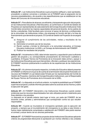 Reglamento de la Ley 28332 - FONDEP
Artículo 30°.- Las Instituciones Educativas cuyos proyectos caliﬁquen y sean aprobados,
procederán a celebrar convenios o contratos con el FONDEP para la asignación de los
recursos preestablecidos y de acuerdo a las especiﬁcaciones que se establezcan en las
Bases del Concurso de Innovaciones educativas.
Artículo 31°.- Para efectos de alcanzar una eﬁciente y transparente ejecución del proyecto,
en las Instituciones Educativas o Red Educativa, se conformará un Comité de Gestión de
Proyectos con representantes de cada estamento del Consejo Educativo Institucional. Este
Comité debe concentrar las mejores capacidades del personal docente, de los padres de
familia y estudiantes. Está facultado para convocar el apoyo de técnicos y profesionales
de la comunidad, de instituciones civiles y de empresas en función del tipo y la línea de
ﬁnanciamiento que demande el proyecto. El Comité de Gestión de Proyectos se encargará
de:
a) Asegurar el cumplimiento de las actividades, metas y resultados de los
proyectos.
b) Administrar el correcto uso de los recursos.
c) Rendir cuentas y brindar la información a la comunidad educativa, el Consejo
Educativo Institucional, la UGEL y el Consejo de Administración del FONDEP.
d) Publicar los resultados del proyecto.
Artículo 32°.- Inicialmente la UGEL debe brindar asesoría y capacitación para la eﬁciente
gestión del proyecto y su correspondiente procesamiento de información cualitativa y
cuantitativa. El Equipo Técnico de Promotores de la Innovación debe animar y apoyar a
las Instituciones Educativas para que intercambien, difundan y publiquen las experiencias.
El FONDEP reconoce públicamente la auditoría de las experiencias de las Instituciones
Educativas.
Artículo 33°.- Al culminar el proyecto respectivo, la Institución Educativa deberá presentar
al FONDEP un Informe en el que se dé cuenta de la terminación del proyecto ﬁnanciado con
recursos del FONDEP, el cual deberá estar ﬁrmado por los representantes del Comité de
Gestión de Proyectos, miembros del Consejo Educativo Institucional, y por el Responsable
del Equipo Técnico de Promotores de la Innovación de la UGEL.
Artículo 34°.- Lo dispuesto en el artículo anterior, no impide la posibilidad que el FONDEP
supervise el proyecto y solicite informes parciales sobre los avances de los mismos y sobre
la ejecución del gasto.
Artículo 35°.- El FONDEP intervendrá a las Instituciones Educativas cuando existan
evidencias que los recursos desembolsados han sido utilizados parcial o totalmente para
ﬁnes distintos a los previstos.
Lo dispuesto en el párrafo anterior dará lugar al inicio, por parte del FONDEP, de las
acciones civiles, penales y administrativas que correspondan contra los que resulten
responsables.
Artículo 36°.- Cuando se incumpliera el cronograma aprobado para la ejecución del
proyecto, y siempre que el incumplimiento del cronograma no se deba a caso fortuito o
fuerza mayor debidamente comprobada a satisfacción del FONDEP, éste podrá resolver
el contrato y actuar dentro de los cánones pertinentes.
Artículo 37°.- El FONDEP ﬁnanciará los proyectos de las Instituciones Educativas aplicando
criterios de progresividad efectuando la aprobación por montos referidos a las unidades

179

 