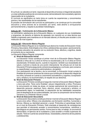 Ley General de Educación
El currículo es valorativo en tanto responde al desarrollo armonioso e integral del estudiante
y a crear actitudes positivas de convivencia social, democratización de la sociedad y ejercicio
responsable de la ciudadanía.
El currículo es signiﬁcativo en tanto toma en cuenta las experiencias y conocimientos
previos y las necesidades de los estudiantes.
El proceso de formulación del currículo es participativo y se construye por la comunidad
educativa y otros actores de la sociedad; por tanto, está abierto a enriquecerse
permanentemente y respeta la pluralidad metodológica.
Artículo 35°.- Culminación de la Educación Básica
La culminación satisfactoria de la Educación Básica, en cualquiera de sus modalidades
y programas, da derecho al diploma de egresado con mención en un área técnica que
habilite al egresado para insertarse en el mercado laboral y lo faculte para acceder a una
institución de nivel superior.
Artículo 36º.- Educación Básica Regular
La Educación Básica Regular es la modalidad que abarca los niveles de Educación Inicial,
Primaria y Secundaria. Está dirigida a los niños y adolescentes que pasan, oportunamente,
por el proceso educativo de acuerdo con su evolución física, afectiva y cognitiva, desde
el momento de su nacimiento.
La Educación Básica Regular comprende:
a) Nivel de Educación Inicial
La Educación Inicial constituye el primer nivel de la Educación Básica Regular,
atiende a niños de 0 a 2 años en forma no escolarizada y de 3 a 5 años en forma
escolarizada. El Estado asume, cuando lo requieran, también sus necesidades de
salud y nutrición a través de una acción intersectorial. Se articula con el nivel de
Educación Primaria asegurando coherencia pedagógica y curricular, pero conserva
su especiﬁcidad y autonomía administrativa y de gestión.
Con participación de la familia y de la comunidad, la Educación Inicial cumple la
ﬁnalidad de promover prácticas de crianza que contribuyan al desarrollo integral de
los niños, tomando en cuenta su crecimiento socioafectivo y cognitivo, la expresión
oral y artística y la sicomotricidad y el respeto de sus derechos.
b) Nivel de Educación Primaria
La Educación Primaria constituye el segundo nivel de la Educación Básica Regular
y dura seis años. Tiene como ﬁnalidad educar integralmente a niños. Promueve
la comunicación en todas las áreas, el manejo operacional del conocimiento, el
desarrollo personal, espiritual, físico, afectivo, social, vocacional y artístico, el
pensamiento lógico, la creatividad, la adquisición de las habilidades necesarias
para el despliegue de sus potencialidades, así como la comprensión de los hechos
cercanos a su ambiente natural y social.
c) Nivel de Educación Secundaria
La Educación Secundaria constituye el tercer nivel de la Educación Básica Regular
y dura cinco años. Ofrece a los estudiantes una formación cientíﬁca, humanista y
técnica. Aﬁanza su identidad personal y social. Profundiza el aprendizaje hecho
en el nivel de Educación Primaria. Está orientada al desarrollo de competencias
que permitan al educando acceder a conocimientos humanísticos, cientíﬁcos y
tecnológicos en permanente cambio. Forma para la vida, el trabajo, la convivencia
democrática, el ejercicio de la ciudadanía y para acceder a niveles superiores de
estudio. Tiene en cuenta las características, necesidades y derechos de los púberes
y adolescentes.

18

 