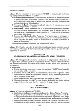 Reglamento de la Ley 28332 - FONDEP
impositivas tributarias.
Artículo 38°.- La asignación de los recursos del FONDEP se efectuará, principalmente,
bajo las siguientes modalidades de gestión:
1.- Convenio de ﬁnanciamiento: Acuerdo mediante el cual, el FONDEP se compromete
a asignar recursos a la Institución Educativa cuyo proyecto ha sido aprobado por
el Consejo de Administración,en beneﬁcio del aprendizaje de los estudiantes y el
mejoramiento del servicio educativo.
2.- Convenio de Gestión: Acuerdo orientado a la ejecución de recursos por parte del
FONDEP o por medio de terceros.
3.- Fideicomiso: Contrato mediante el cual, FONDEP (ﬁduciante) transmite la propiedad
ﬁduciaria de bienes determinados a otra (ﬁduciario), quien se obliga a ajercerla en
beneﬁcio de las Instituciones Educativas (beneﬁciario) y a transmitirlo al cumplimiento
de un plazo determinado.
4.- Fondos en Administración: Recursos Financieros que se entregan en
administración a una persona natural o jurídica para ser orientados a la ejecución
de los proyectos. Se rendirá cuenta de la utilización de los fondos, al momento de
elevar el informe ﬁnal.
5.- Otras modalidades contractuales que establezca el CONAF.
Artículo 39°.- Para los proyectos de las Instituciones Educativas de educación superior
universitaria, el Consejo de Administración aprobará las normas y procedimientos
especíﬁcos de operación.
CAPITULO VIII
DEL SEGUIMIENTO MONITOREO Y EVALUACIÓN DE LOS PROYECTOS
Artículo 40°.- El seguimiento, monitoreo y evaluación de los proyectos, está a cargo de
un órgano de la Gerencia Ejecutiva, encargado de elaborar políticas y diseñar sistemas
que permitan disponer de información acerca de las distintas etapas de la ejecución de
los proyectos.
Le corresponde:
a) Diseñar estrategias para medir y evaluar el impacto del FONDEP sobre la equidad
del servicio y calidad educativa.
b) Coordinar con las DRE, UGEL, sus órganos de participación y vigilancia y otras
instituciones, las labores de seguimiento, asistencia técnica, monitoreo y evaluación
de los proyectos en ejecución.
c) Realizar evaluaciones periódicas para medir el impacto del FONDEP.
d) Mantener informado al CONAF y a los Órganos de Gestión del Sector, sobre el
seguimiento, monitoreo, evaluación y ejecución de los proyectos.
CAPÍTULO IX
DE LOS BENEFICIARIOS
Artículo 41°.- Son beneﬁciarios del FONDEP:
a) Las Instituciones Educativas públicas de Educación Básica, Técnico Productiva y
Superior No Universitaria, que individual o colectivamente presenten y sustenten
sus proyectos conforme a lo establecido en el presente reglamento. Ellas, según
el caso, pueden acceder a recursos no reembolsables, reembolsables y/o mixtos.
b) Las instituciones educativas de gestión privada no constituidas como empresa o
entidades de carácter lucrativo, pueden recibir ayuda ﬁnanciera, siempre que sus

180

 