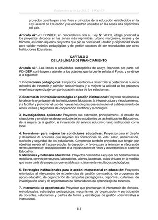 Reglamento de la Ley 28332 - FONDEP
proyectos contribuyan a los ﬁnes y principios de la educación establecidos en la
Ley General de Educación y se encuentren ubicados en las zonas más deprimidas
del país.
Artículo 42°.- El FONDEP, en concordancia con su Ley N° 28332, otorga prioridad a
los proyectos ubicados en las zonas más deprimidas, urbano marginales, rurales y de
frontera, así como aquellos proyectos que por su necesidad, utilidad y originalidad sirvan
para validar modelos pedagógicos y de gestión capaces de ser reproducidos por otras
Instituciones Educativas.
CAPÍTULO X
DE LAS LÍNEAS DE FINANCIAMIENTO
Artículo 43°.- Las líneas o actividades susceptibles de apoyo ﬁnanciero por parte del
FONDEP, contribuyen a atender a los objetivos que la Ley le señala al Fondo, y se dirige
a lo siguiente:
1.Innovaciones pedagógicas: Proyectos orientados a desarrollar o perfeccionar nuevos
métodos de transmitir y asimilar conocimientos y a mejorar la calidad de los procesos
enseñanza-aprendizaje con participación activa de los estudiantes.
2. Sistemas de innovación tecnológica en gestión institucional: Proyectos destinados a
fortalecer la organización de las Instituciones Educativas, la infraestructura y el equipamiento,
y a facilitar y promover el uso de nuevas tecnologías que estimulen el establecimiento de
redes locales y regionales de cooperación cientíﬁca y tecnológica.
3. Investigaciones aplicadas: Proyectos que estimulen, principalmente, el estudio de
situaciones y condiciones de aprendizaje de los estudiantes de las Instituciones Educativas,
de la mejora de la gestión, e innovación del servicio educativo tanto Institucional como
local.
4. Inversiones para mejorar las condiciones educativas: Proyectos para el diseño
y desarrollo de acciones que mejoren las condiciones de vida, salud, alimentación,
nutrición y seguridad de los estudiantes. Comprende también proyectos que tengan por
objetivos revertir el fracaso escolar, la deserción, y favorezcan la retención e integración
de estudiantes con discapacidades o la incorporación de niños y adolescentes al Sistema
Educativo.
5. Materiales y mobiliario educativos: Proyectos destinados a equipar con herramientas o
mobiliario, centros de recursos, laboratorios, talleres, ludotecas, aulas virtuales en la medida
que sean parte de proyectos que establezcan claramente resultados pedagógicos.
6. Estrategias institucionales para la acción intersectorial en educación: Proyectos
orientados al intercambio de experiencias de gestión compartida, de programas de
apoyo educativo, de organización de campañas pedagógicas, deportivas, culturales, de
investigación local y de organización de comunidades de aprendizaje de docentes.
7. Intercambio de experiencias: Proyectos que promuevan el intercambio de técnicas,
metodologías, estrategias pedagógicas; mecanismos de organización y participación
de docentes, estudiantes y padres de familia y estrategias de gestión administrativa e
institucional.

181

 